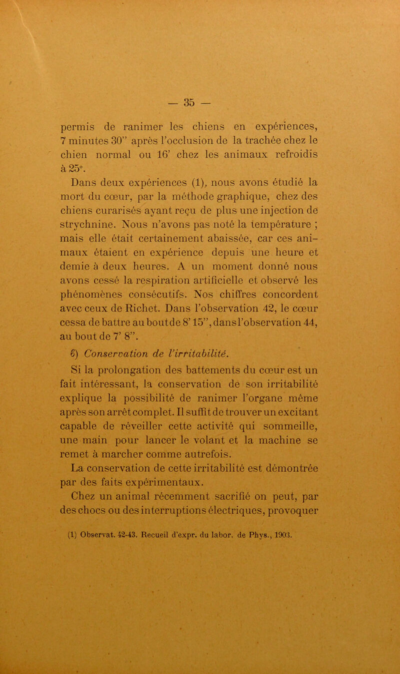 permis de ranimer les chiens en expériences, 7 minutes 30” après l’occlusion de la trachée chez le chien normal ou 16’ chez les animaux refroidis à 25°. Dans deux expériences (1), nous avons étudié la mort du cœur, par la méthode graphique, chez des chiens curarisés ayant reçu de plus une injection de strychnine. Nous n’avons pas noté la température ; mais elle était certainement abaissée, car ces ani- maux étaient en expérience depuis une heure et demie à deux heures. A un moment donné nous avons cessé la respiration artificielle et observé les phénomènes consécutifs. Nos chiffres concordent avec ceux de Richet. Dans l’observation 42, le cœur cessa de battre au boutde 8’ 15”, dansl’observation 44, au bout de 7’ 8”. 6) Conservation de Virritabilité. Si la prolongation des battements du cœur est un fait intéressant, la conservation de son irritabilité explique la possibilité de ranimer l’organe même après son arrêt complet. Il suffit de trouver un excitant capable de réveiller cette activité qui sommeille, une main pour lancer le volant et la machine se remet à marcher comme autrefois. La conservation de cette irritabilité est démontrée par des faits expérimentaux. Chez un animal récemment sacrifié on peut, par des chocs ou des interruptions électriques, provoquer (1) Observât. 42-43. Recueil d’expr. du labor. de Phys., 1903.