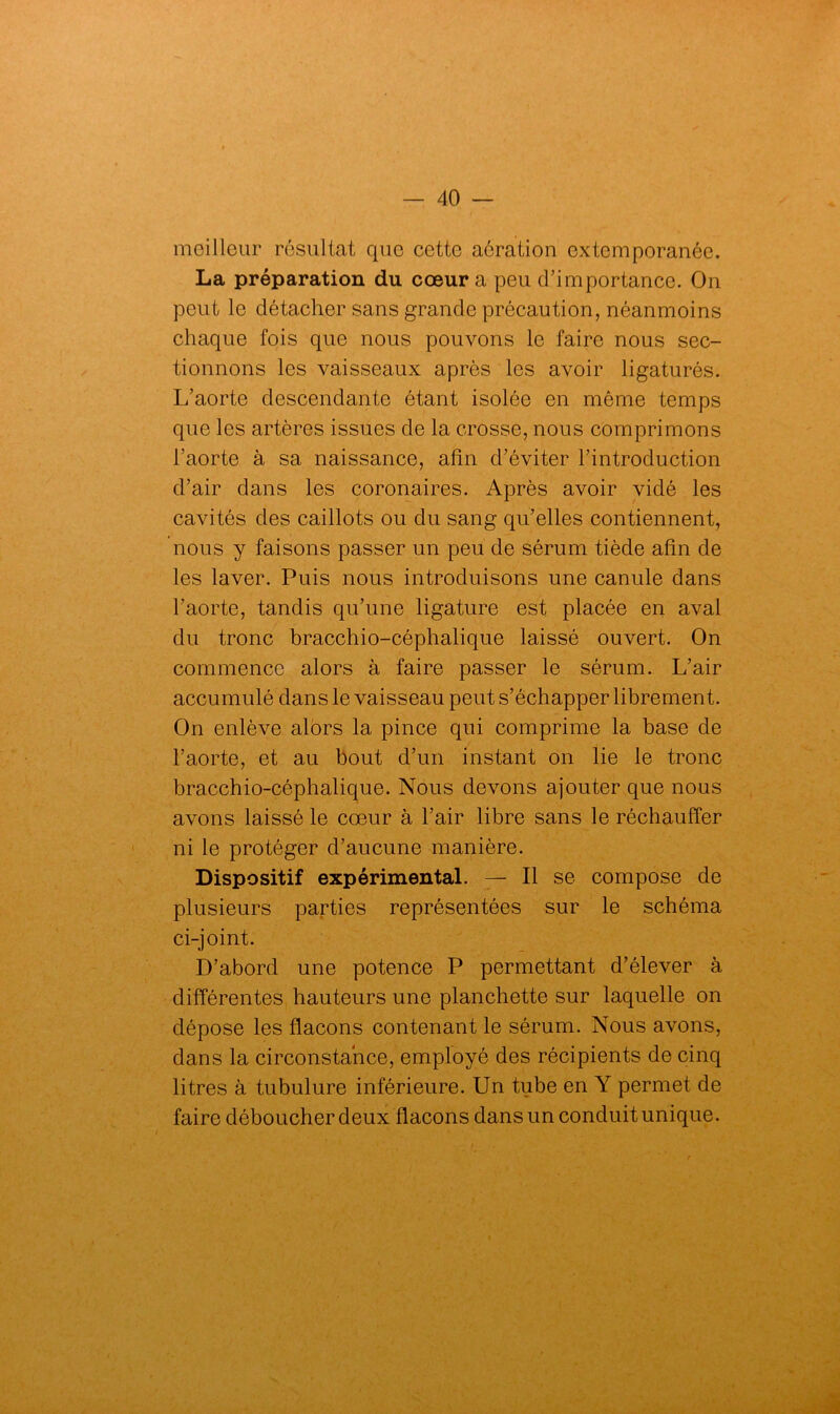 meilleur résultat que cette aération extemporanée. La préparation du cœur a peu d’importance. On peut le détacher sans grande précaution, néanmoins chaque fois que nous pouvons le faire nous sec- tionnons les vaisseaux après les avoir ligaturés. L’aorte descendante étant isolée en môme temps que les artères issues de la crosse, nous comprimons l’aorte à sa naissance, afin d’éviter l’introduction d’air dans les coronaires. Après avoir vidé les cavités des caillots ou du sang qu’elles contiennent, nous y faisons passer un peu de sérum tiède afin de les laver. Puis nous introduisons une canule dans l’aorte, tandis qu’une ligature est placée en aval du tronc bracchio-céphalique laissé ouvert. On commence alors à faire passer le sérum. L’air accumulé dans le vaisseau peut s’échapper librement. On enlève alors la pince qui comprime la base de l’aorte, et au bout d’un instant on lie le tronc bracchio-céphalique. Nous devons ajouter que nous avons laissé le cœur à l’air libre sans le réchauffer ni le protéger d’aucune manière. Dispositif expérimental. — Il se compose de plusieurs parties représentées sur le schéma ci-joint. D’abord une potence P permettant d’élever à différentes hauteurs une planchette sur laquelle on dépose les flacons contenant le sérum. Nous avons, dans la circonstance, employé des récipients de cinq litres à tubulure inférieure. Un tube en Y permet de faire déboucher deux flacons dans un conduit unique.