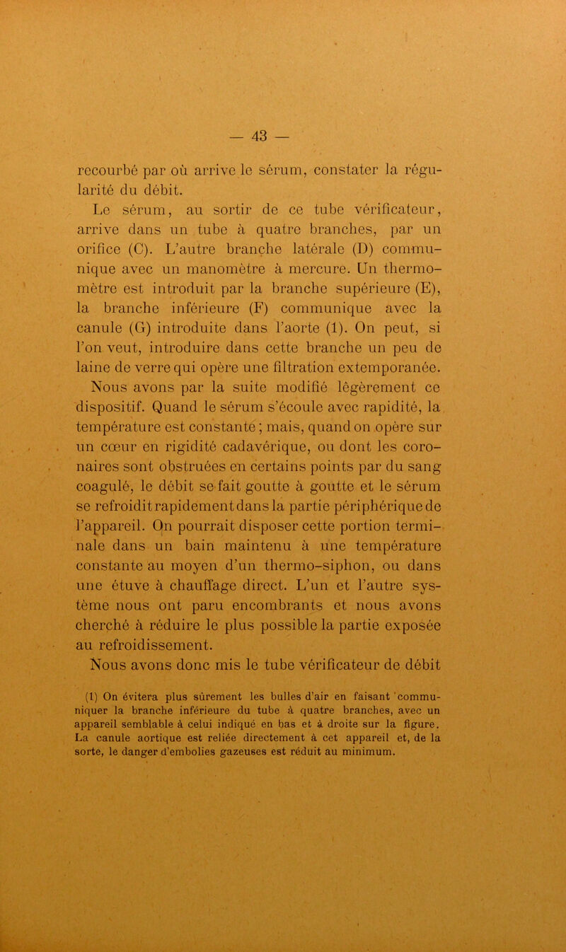 recourbé par où arrive le sérum, constater la régu- larité du débit. Le sérum, au sortir de ce tube vérificateur, arrive dans un tube à quatre branches, par un orifice (C). L’autre branche latérale (D) commu- nique avec un manomètre à mercure. Un thermo- mètre est introduit par la branche supérieure (E), la branche inférieure (F) communique avec la canule (G) introduite dans l’aorte (1). On peut, si l’on veut, introduire dans cette branche un peu de laine de verre qui opère une filtration extemporanée. Nous avons par la suite modifié légèrement ce dispositif. Quand le sérum s’écoule avec rapidité, la température est constante ; mais, quand on opère sur un cœur en rigidité cadavérique, ou dont les coro- naires sont obstruées en certains points par du sang coagulé, le débit se fait goutte à goutte et le sérum se refroidit rapidement dans la partie périphérique de l’appareil. On pourrait disposer cette portion termi- nale dans un bain maintenu à une température constante au moyen d’un thermo-siphon, ou dans une étuve à chauffage direct. L’un et l’autre sys- tème nous ont paru encombrants et nous avons cherché à réduire le plus possible la partie exposée au refroidissement. Nous avons donc mis le tube vérificateur de débit (t) On évitera plus sûrement les bulles d’air en faisant commu- niquer la branche inférieure du tube à quatre branches, avec un appareil semblable à celui indiqué en bas et à droite sur la figure. La canule aortique est reliée directement à cet appareil et, de la sorte, le danger d’embolies gazeuses est réduit au minimum.