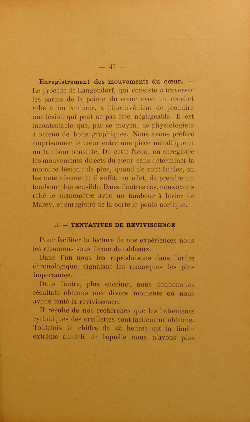 Enregistrement des mouvements du cœur. — Le procédé de Langendorf, qui consiste à traverser les parois de la pointe du cœur avec un crochet relié à un tambour, a l’inconvénient de produire une lésion qui peut ne pas être négligeable. Il est incontestable que,- par ce moyen, ce physiologiste a obtenu de bons graphiques. Nous avons préféré emprisonner le cœur entre une pièce métallique et un tambour sensible. De cette façon, on enregistre les mouvements directs du cœur sans déterminer la moindre lésion ; de plus, quand ils sont faibles, on les note aisément ; il suffit, en effet, de prendre un tambour plus sensible. Dans d’autres cas, nous avons relié le manomètre avec un tambour à levier de % Marey, et enregistré de la sorte le pouls aortique. II. — TENTATIVES DE REVIVISCENCE Pour faciliter la lecture de nos expériences nous les résumons sous forme de tableaux. Dans l’un nous les reproduisons dans l’ordre chronologique, signalant les remarques les plus importantes. Dans l’autre, plus succinct, nous donnons les résultats obtenus aux divers moments où nous avons tenté la reviviscence. Il résulte de nos recherches que les battements rythmiques des oreillettes sont facilement obtenus. Toutefois le chiffre de 42 heures est la limite extrême au-delà de laquelle nous n’avons plus