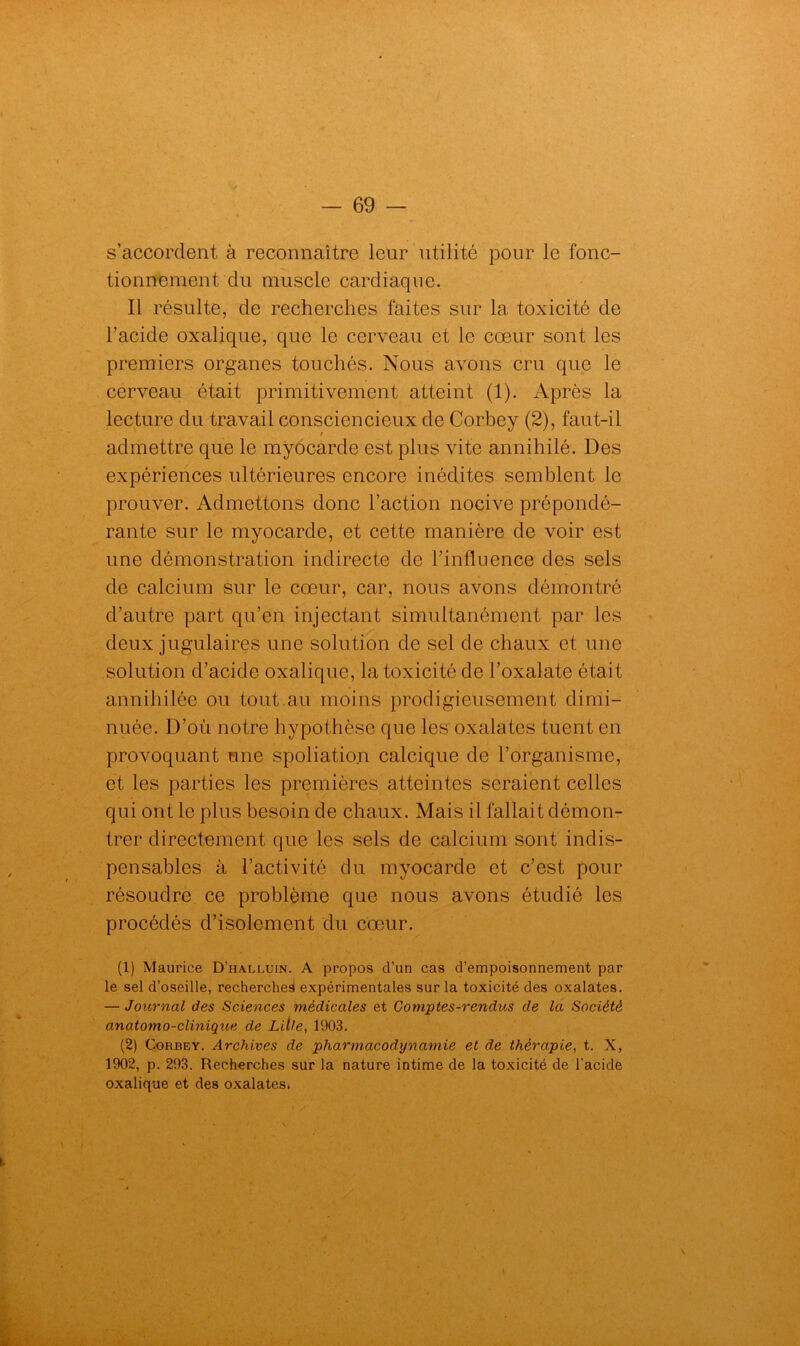 s’accordent à reconnaître leur utilité pour le fonc- tionnement du muscle cardiàque. Il résulte, de recherches faites sur 1a, toxicité de l’acide oxalique, que le cerveau et le cœur sont les premiers organes touchés. Nous avons cru que le cerveau était primitivement atteint (1). Après la lecture du travail consciencieux de Corbey (2), faut-il admettre que le myocarde est plus vite annihilé. Des expériences ultérieures encore inédites semblent le prouver. Admettons donc l’action nocive prépondé- rante sur le myocarde, et cette manière de voir est une démonstration indirecte de l’influence des sels de calcium sur le cœur, car, nous avons démontré d’autre part qu’en injectant simultanément par les deux jugulaires une solution de sel de chaux et une solution d’acide oxalique, la toxicité de l’oxalate était annihilée ou tout.au moins prodigieusement dimi- nuée. D’où notre hypothèse que les oxalates tuent en provoquant mie spoliation calcique de l’organisme, et les parties les premières atteintes seraient celles qui ont le plus besoin de chaux. Mais il fallait démon- trer directement que les sels de calcium sont indis- pensables à l’activité du myocarde et c’est pour résoudre ce problème que nous avons étudié les procédés d’isolement du cœur. (1) Maurice D’halluin. A propos d’un cas d’empoisonnement par le sel d’oseille, recherches expérimentales sur la toxicité des oxalates. — Journal des Sciences médicales et Comptes-rendus de la Société anatomo-clinique de Lille, 1903. (2) Corbey. Archives de pharmacodynamie et de thérapie, t. X, 1902, p. 293. Recherches sur la nature intime de la toxicité de l’acide oxalique et des oxalates.