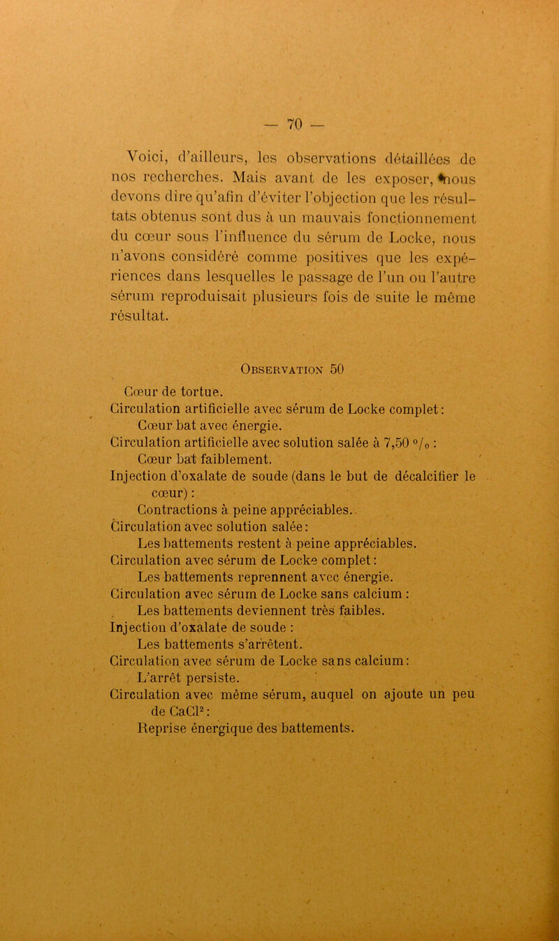 Voici, d’ailleurs, les observations détaillées de nos recherches. Mais avant de les exposer, «nous devons dire qu’afin d’éviter l’objection que les résul- tats obtenus sont dus à un mauvais fonctionnement du cœur sous l’influence du sérum de Locke, nous n’avons considéré comme positives que les expé- riences dans lesquelles le passage de l’un ou l’autre sérum reproduisait plusieurs fois de suite le même résultat. Observation 50 Cœur de tortue. Circulation artificielle avec sérum de Locke complet: Cœur bat avec énergie. Circulation artificielle avec solution salée à 7,50 °/0 : Cœur bat faiblement. Injection d’oxalate de soude (dans le but de décalcifier le cœur) : Contractions à peine appréciables. Circulation avec solution salée: Les battements restent à peine appréciables. Circulation avec sérum de Locke complet : Les battements reprennent avec énergie. Circulation avec sérum de Locke sans calcium : Les battements deviennent très faibles. Injection d’oxalate de soude : Les battements s’arrêtent. Circulation avec sérum de Locke sans calcium: L’arrêt persiste. Circulation avec même sérum, auquel on ajoute un peu de CaCl2 : Reprise énergique des battements.