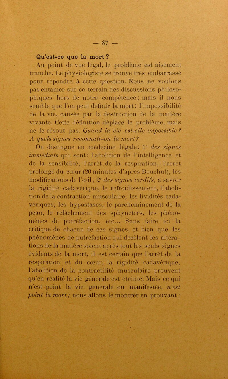 Qu’est-ce que la mort ? Au point de vue légal, le problème est aisément tranché. Le physiologiste se trouve très embarrassé pour répondre à cette question. Nous ne voulons pas entamer sur ce terrain des discussions philoso- phiques hors de notre compétence; mais il nous semble que l’on peut définir la mort: l’impossibilité de la vie, causée par la destruction de la matière vivante. Cette définition déplace le problème, mais ne le résout pas. Quand la vie est-elle impossible ? A quels signes reconnaît-on la mort ? On distingue en médecine légale: 1° des signes immédiats qui sont: l’abolition de l’intelligence et de la sensibilité, l’arrêt de la respiration, l’arrêt prolongé du cœur (20 minutes d’après Bouehut), les modifications de l’œil; 2° des signes tardifs, à savoir la rigidité cadavérique, le refroidissement, l’aboli- tion de la contraction musculaire, les lividités cada- vériques, les hypostases, le parcheminement de la peau, le relâchement des sphyncters, les phéno- mènes de putréfaction, etc... Sans faire ici la critique de chacun de ces signes, et bien que les phénomènes de putréfaction qui décèlent les altéra- tions de la matière soient après tout les seuls signes évidents de la mort, il est certain que l’arrêt de la respiration et du cœur, la rigidité cadavérique, l’abolition de la contractilité musculaire prouvent qu’en réalité la vie générale est éteinte. Mais ce qui n’est point la vie générale ou manifestée, nest point la mort; nous allons le montrer en prouvant: