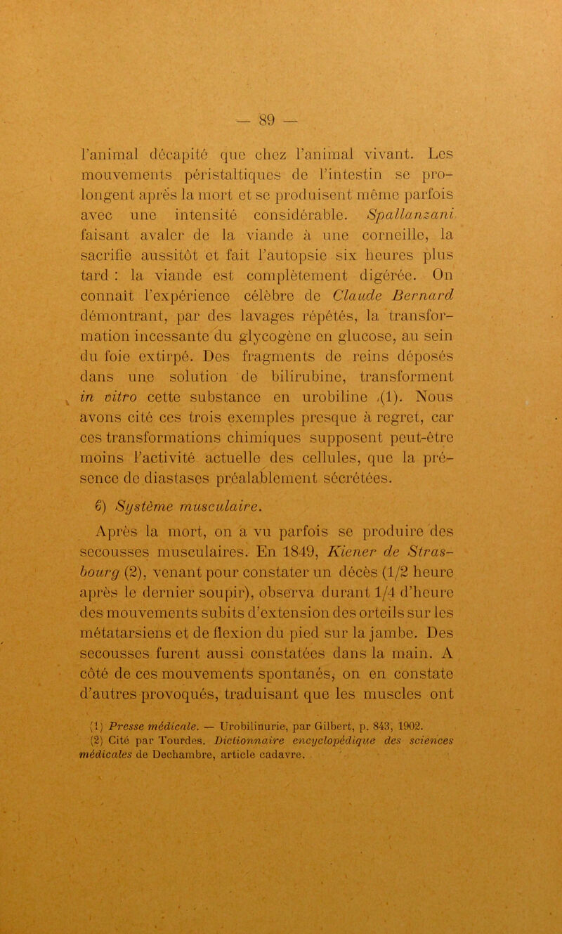 Fanimal décapité que chez l'animal vivant. Les mouvements péristaltiques de l’intestin se pro- longent après la mort et se produisent même parfois avec une intensité considérable. Spallanzani faisant avaler de la viande à une corneille, la sacrifie aussitôt et fait l’autopsie six heures plus tard : la viande est complètement digérée. On connaît l’expérience célèbre de Claude Bernard démontrant, par des lavages répétés, la transfor- mation incessante du glycogène en glucose, au sein du foie extirpé. Des fragments de reins déposés dans une solution de bilirubine, transforment in vitro cette substance en urobiline «(1). Nous avons cité ces trois exemples presque à regret, car ces transformations chimiques supposent peut-être moins l’activité actuelle des cellules, que la pré- sence do diastases préalablement sécrétées. 6) Système musculaire. Après la mort, on a vu parfois se produire des secousses musculaires. En 1849, Kiener de Stras- bourg (2), venant pour constater un décès (1/2 heure après le dernier soupir), observa durant 1/4 d’heure des mouvements subits d’extension des orteils sur les métatarsiens et de flexion du pied sur la jambe. Des secousses furent aussi constatées dans la main. A côté de ces mouvements spontanés, on en constate d’autres provoqués, traduisant que les muscles ont (1) Presse médicale. — Urobilinurie, par Gilbert, p. 843, 1902. (2) Cité par Tourdes. Dictionnaire encyclopédique des sciences médicales de Dechambre, article cadavre.