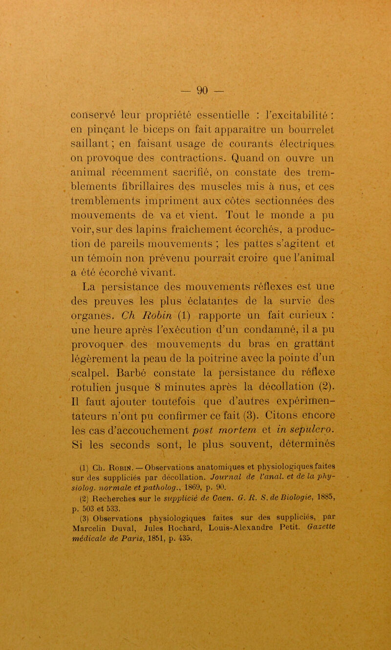 conservé leur propriété essentielle : l’excitabilité : on pinçant le biceps on fait apparaître un bourrelet saillant ; en faisant usage de courants électriques on provoque des contractions. Quand on ouvre un animal récemment sacrifié, on constate des trem- blements fibrillaires des muscles mis à nus, et ces tremblements impriment aux côtes sectionnées des mouvements de va et vient. Tout le monde a pu voir, sur des lapins fraîchement écorchés, a produc- tion de pareils mouvements ; les pattes s’agitent et un témoin non prévenu pourrait croire que l’animal a été écorché vivant. La persistance des mouvements réflexes est une des preuves les plus éclatantes de la survie des organes. Ch Robin (1) rapporte un fait curieux : une heure après l'exécution d’un condamné, il a pu provoquer des mouvements du bras en grattant légèrement la peau de la poitrine avec la pointe d’un scalpel. Barbé constate la persistance du réflexe rotulien jusque 8 minutes après la décollation (2). Il faut ajouter toutefois que d’autres expérimen- tateurs n’ont pu confirmer ce fait (3). Citons encore les cas d’accouchement post mortem et in sepulcip. Si les seconds sont, le plus souvent, déterminés (1) Ch. RobiK. — Observations anatomiques et physiologiques faites sur des suppliciés par décollation. Journal de l’anal, et de la phy- siolog. normale et patholog., 1869, p. 90. (2) Recherches sur le supplicié de Caen. G. R. S. de Biologie, 1885, p. 503 et 533. (3) Observations physiologiques faites sur des suppliciés, par Marcelin Duval, Jules Rochard, Louis-Alexandre Petit. Gazette médicale de Paris, 1851, p. 435.