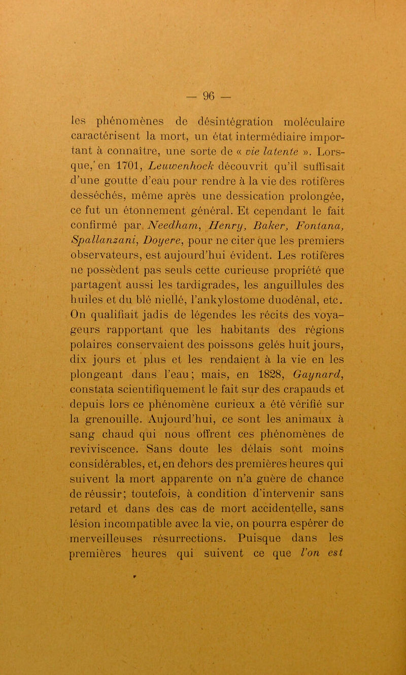 les phénomènes de désintégration moléculaire caractérisent la mort, un état intermédiaire impor- tant à connaître, une sorte de « oie latente ». Lors- que,'en 1701, Leuwenhock découvrit qu’il suffisait d’une goutte d’eau pour rendre à la vie des rotifères desséchés, même après une dessication prolongée, ce fut un étonnement général. Et cependant le fait confirmé par Needham, Henry, Baker, Fontana, Spallanzani, Doyere, pour ne citer que les premiers observateurs, est aujourd’hui évident. Les rotifères ne possèdent pas seuls cette curieuse propriété que partagent aussi les tardigrades, les anguillules des huiles et du blé niellé, l’ankylostome duodénal, etc. On qualifiait jadis de légendes les récits des voya- geurs rapportant que les habitants des régions polaires conservaient des poissons gelés huit jours, dix jours et plus et les rendaient à la vie en les plongeant dans l’eau ; mais, en 1828, Gaynard, constata scientifiquement le fait sur des crapauds et depuis lors ce phénomène curieux a été vérifié sur la grenouille. Aujourd’hui, ce sont les animaux à sang chaud qui nous offrent ces phénomènes de reviviscence. Sans doute les délais sont moins considérables, et, en dehors des premières heures qui suivent la mort apparente on n’a guère de chance de réussir; toutefois, à condition d’intervenir sans retard et dans des cas de mort accidentelle, sans lésion incompatible avec la vie, on pourra espérer de merveilleuses résurrections. Puisque dans les premières heures qui suivent ce que Von est