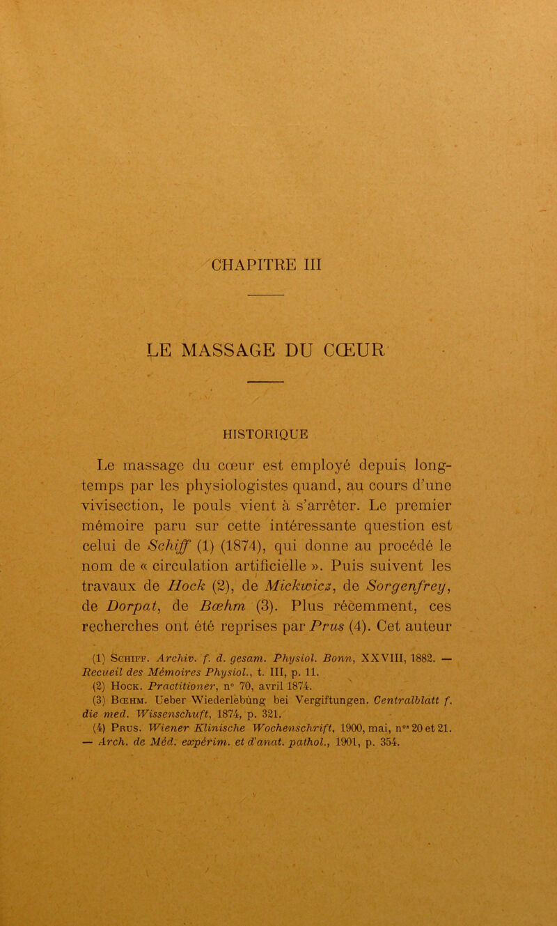 CHAPITRE III LE MASSAGE DU CŒUR HISTORIQUE Le massage du cœur est employé depuis, long- temps par les physiologistes quand, au cours d’une vivisection, le pouls vient à s’arrêter. Le premier mémoire paru sur cette intéressante question est celui de Schiff (1) (1874), qui donne au procédé le nom de « circulation artificielle ». Puis suivent les i travaux de Hock (2), de Mickwicz, de Sorgenfrey, de Dorpat, de Bœfim (3). Plus récemment, ces recherches ont été reprises parPms (4). Cet auteur (1) Schiff. Archiv. f. d. gesam. Physiol. Bonn, XXVIII, 1882. — Recueil des Mémoires Physiol., t. III, p. 11. (2) Hock. Practitioner, n° 70, avril 1874. (3) Bœhm. Ueber Wiederlebùng bei Vergiftungen. Centralblatt f. die med. Wissenschuft, 1874, p. 321. (4) Prus. Wiener Klinische Wochenschrift, 1900, mai, n0 20 et 21.