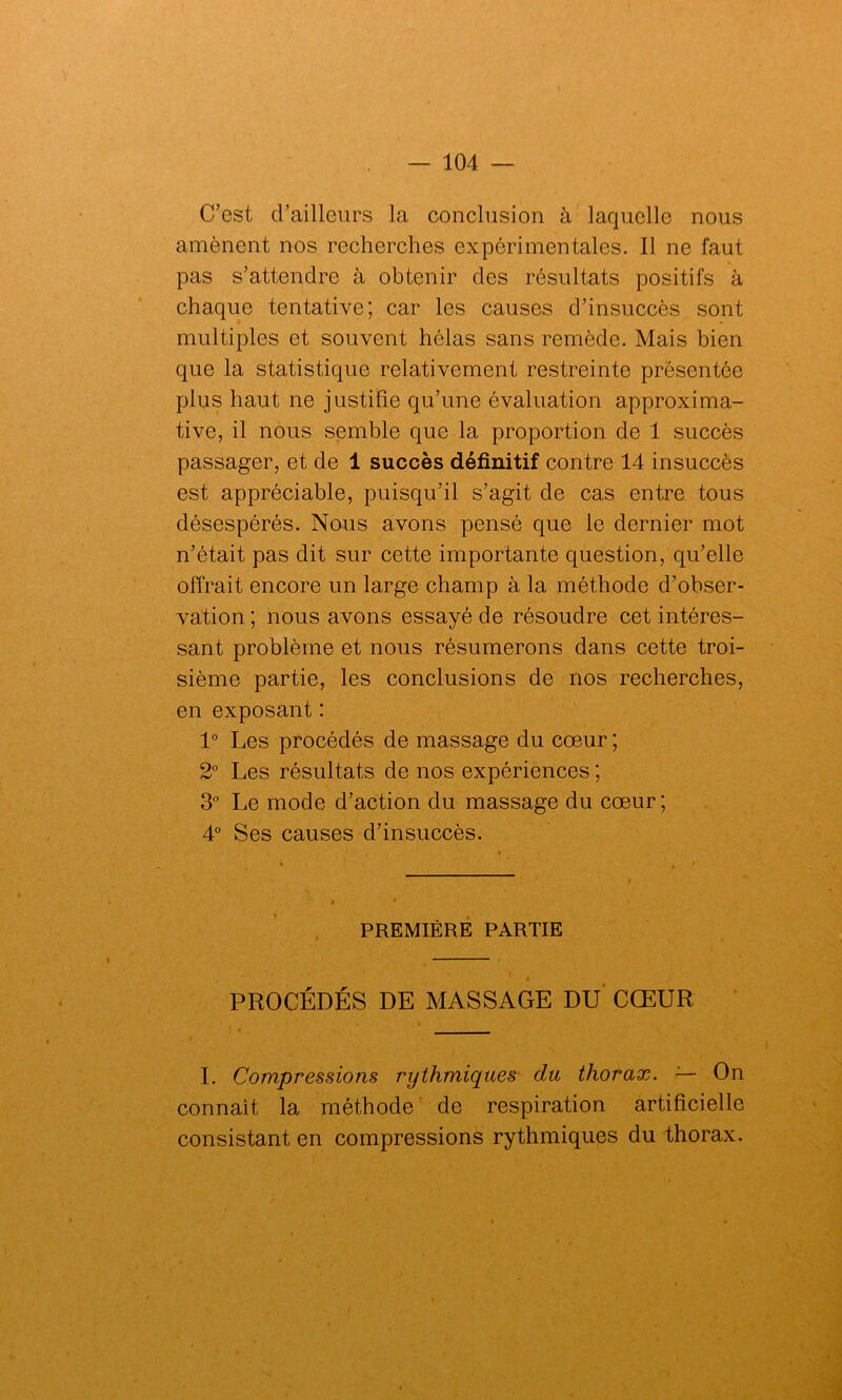 C’est d’ailleurs la conclusion à laquelle nous amènent nos recherches expérimentales. Il ne faut pas s’attendre à obtenir des résultats positifs à chaque tentative; car les causes d’insuccès sont multiples et souvent hélas sans remède. Mais bien que la statistique relativement restreinte présentée plus haut ne justifie qu’une évaluation approxima- tive, il nous semble que la proportion de 1 succès passager, et de 1 succès définitif contre 14 insuccès est appréciable, puisqu’il s’agit de cas entre tous désespérés. Nous avons pensé que le dernier mot n’était pas dit sur cette importante question, qu’elle offrait encore un large champ à la méthode d’obser- vation ; nous avons essayé de résoudre cet intéres- sant problème et nous résumerons dans cette troi- sième partie, les conclusions de nos recherches, en exposant : 1° Les procédés de massage du cœur ; 2° Les résultats de nos expériences ; 3° Le mode d’action du massage du cœur; 4° Ses causes d’insuccès. PREMIÈRE PARTIE PROCÉDÉS DE MASSAGE DU CŒUR I. Compressions rythmiques du thorax. — On connaît la méthode de respiration artificielle consistant en compressions rythmiques du thorax.