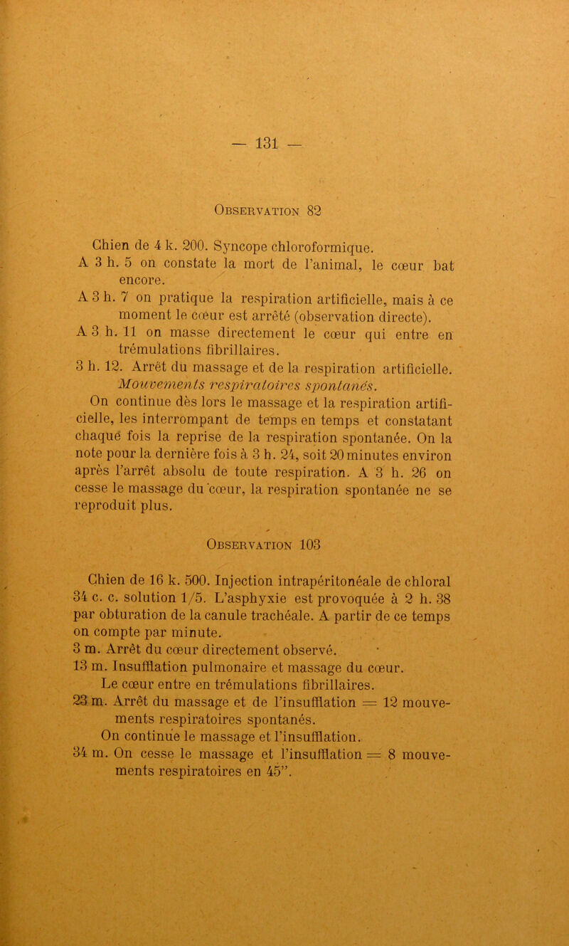 Observation 82 Chien de 4 k. 200. Syncope chloroformique. A 3 h. 5 on constate la mort de l’animal, le cœur bat encore. A 3 h. 7 on pratique la respiration artificielle, mais à ce moment le cœur est arrêté (observation directe). A 3 h. 11 on masse directement le cœur qui entre en trémulations fibrillaires. 3 h. 12. Arrêt du massage et de la respiration artificielle. Mouvements respiratoires spontanés. On continue dès lors le massage et la respiration artifi- cielle, les interrompant de temps en temps et constatant chaque fois la reprise de la respiration spontanée. On la note pour la dernière fois à 3 h. 24, soit 20 minutes environ après l’arrêt absolu de toute respiration. A 3 h. 26 on cesse le massage du cœur, la respiration spontanée ne se reproduit plus. Observation 103 Chien de 16 k. 500. Injection intrapéritonéale de chloral 34 c. c. solution 1/5. L’asphyxie est provoquée à 2 h. 38 par obturation de la canule trachéale. A partir de ce temps on compte par minute. 3 m. Arrêt du cœur directement observé. 13 m. Insufflation pulmonaire et massage du cœur. Le cœur entre en trémulations fibrillaires. 23 m. Arrêt du massage et de l’insufflation = 12 mouve- ments respiratoires spontanés. On continue le massage et l’insufflation. 34 m. On cesse le massage et l’insufflation = 8 mouve- ments respiratoires en 45”.