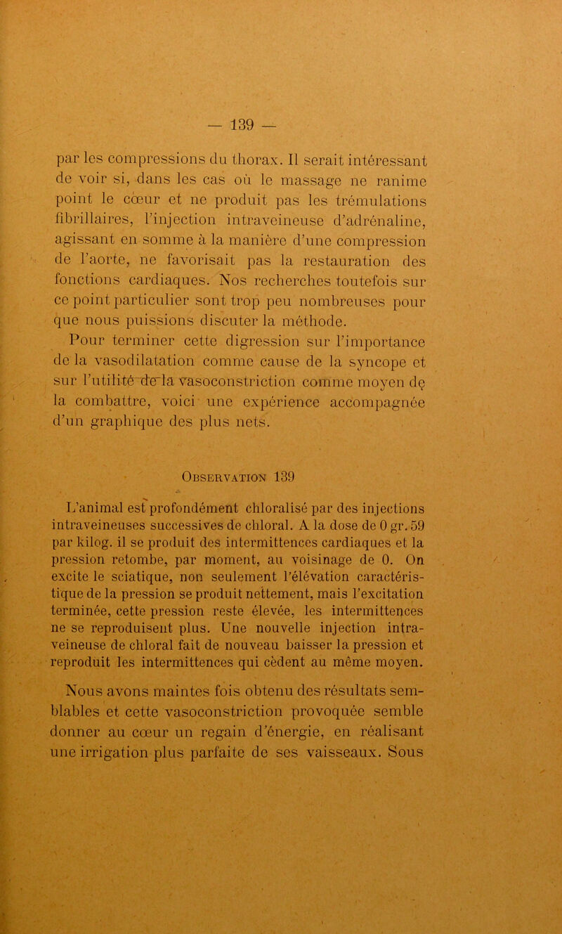 par les compressions clu thorax. Il serait intéressant de voir si, dans les cas où le massage ne ranime point le coeur et ne produit pas les trémulations fibrillaires, l’injection intraveineuse d’adrénaline, agissant en somme à la manière d’une compression de l’aorte, ne favorisait pas la restauration des fonctions cardiaques. Nos recherches toutefois sur ce point particulier sont trop peu nombreuses pour que nous puissions discuter la méthode. Pour terminer cette digression sur l’importance de la vasodilatation comme cause de la syncope et sur l’utilité de'la vasoconstriction comme moyen de la combattre, voici une expérience accompagnée d’un graphique des plus nets. Observation 139 L’animal est profondément chloralisé par des injections intraveineuses successives de chloral. A la dose de 0 gr. 59 par kilog. il se produit des intermittences cardiaques et la pression retombe, par moment, au voisinage de 0. On excite le sciatique, non seulement l’élévation caractéris- tique de la pression se produit nettement, mais l’excitation terminée, cette pression reste élevée, les intermittences ne se reproduisent plus. Une nouvelle injection intra- veineuse de chloral fait de nouveau baisser la pression et reproduit les intermittences qui cèdent au même moyen. Nous avons maintes fois obtenu des résultats sem- blables et cette vasoconstriction provoquée semble donner au cœur un regain d’énergie, en réalisant une irrigation plus parfaite de ses vaisseaux. Sous