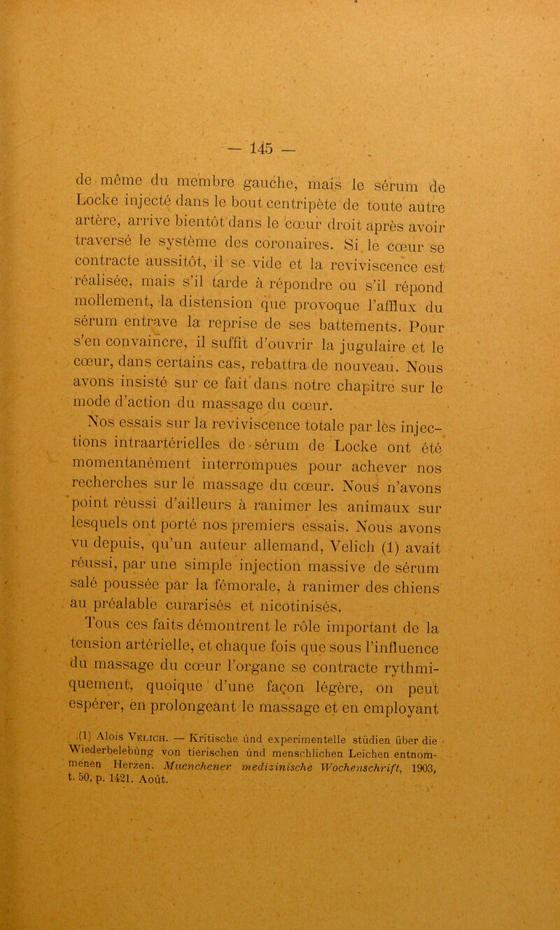 de même du membre gauche, mais le sérum de Locke injecté dans le bout centripète de toute autre artère, arrive bientôt dans le cœur droit après avoir traversé le système des coronaires. Si le cœur se contracte aussitôt, il se vide et la reviviscence est réalisée, mais s’il tarde à répondre ou s’il répond mollement, la distension que provoque l’afflux du sérum entrave la reprise de ses battements. Pour s’en convaincre, il suffit d’ouvrir la jugulaire et le cœur, dans certains cas, rebattra de nouveau. Nous avons insisté sur ce fait dans notre chapitre sur le mode d’action du massage du cœur. Nos essais sur la reviviscence totale par les injec- tions intraartérielles de sérum de Locke ont été momentanément interrompues pour achever nos recherches sur le massage du cœur. Nous n’avons point réussi d’ailleurs à ranimer les animaux sur lesquels ont porté nos premiers essais. Nous avons vu depuis, qu un auteur allemand, Velich (1) avait réussi, par une simple injection massive de sérum salé poussée par la fémorale, à ranimer des chiens au préalable curarisés et nicotinisés. Tous ces faits démontrent le rôle important de la tension artérielle, et chaque fois que sous l’influence du massage du cœur l’organe se contracte rythmi- quement, quoique d’une façon légère, on peut espérer, en prolongeant le massage et en employant (1) Alois Velich. — Kritische ùnd experimentelle stüdien über die Wiederbelebùng von tierischen ùnd mensohlichen Leichen entnom- menen Herzen. Muenchener medizinische Wochenschrift, 1903, t- 50, p. 1421. Août.