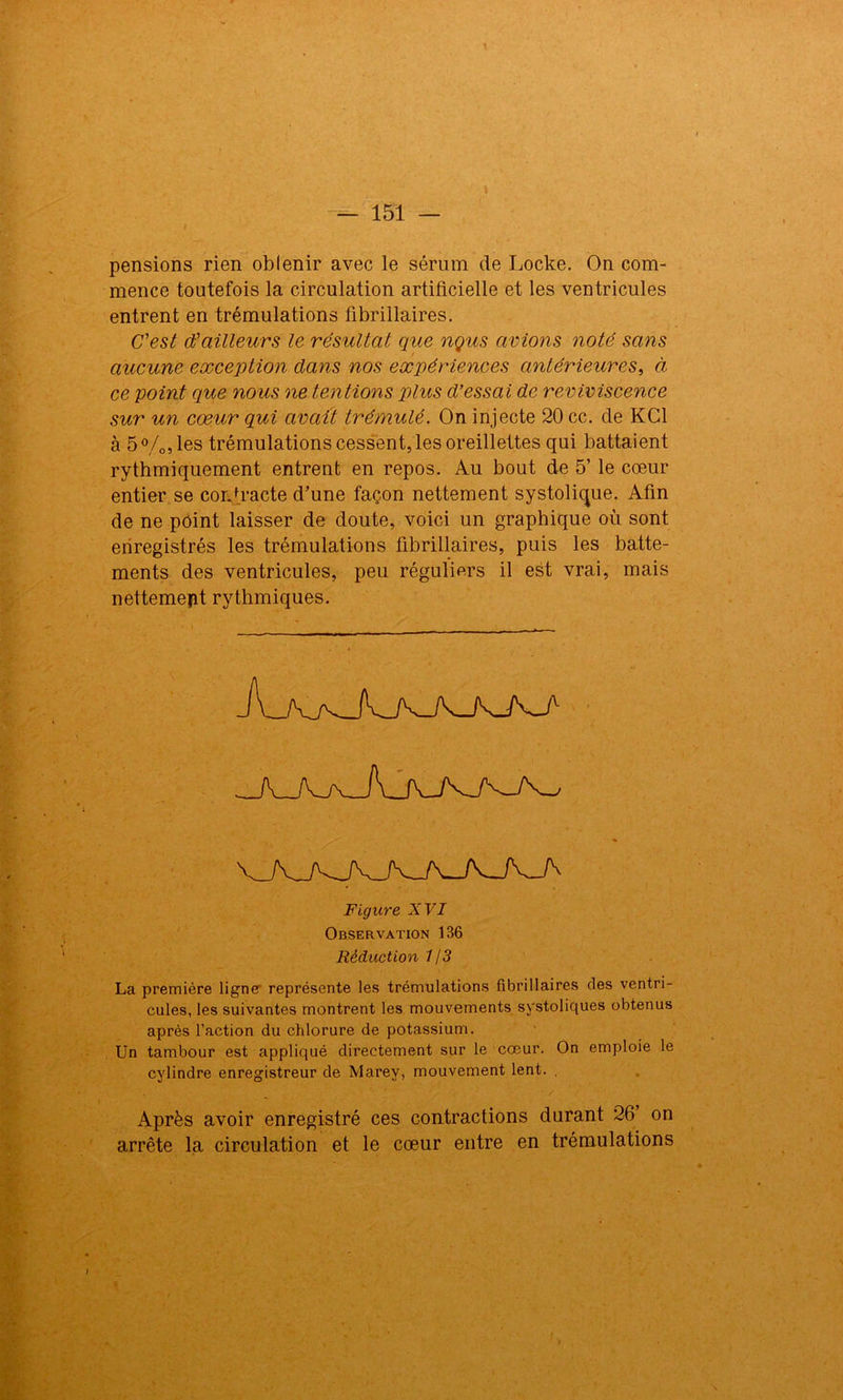 pensions rien oblenir avec le sérum de Locke. On com- mence toutefois la circulation artificielle et les ventricules entrent en trémulations fibrillaires. C'est d'ailleurs le résultat que nçus avions noté sans aucune exception dans nos expériences antérieures, à ce point que nous ne tentions plus d’essai de reviviscence sur un cœur qui avait trémulé. On injecte 20 cc. de KC1 à 5°/o5les trémulations cessent, les oreillettes qui battaient rythmiquement entrent en repos. Au bout de 5’ le cœur entier se contracte d’une façon nettement systolique. Afin de ne point laisser de doute, voici un graphique où sont enregistrés les trémulations fibrillaires, puis les batte- ments des ventricules, peu réguliers il est vrai, mais nettement rythmiques. Figure XVI Observation 136 Réduction 1/3 La première ligne représente les trémulations fibrillaires des ventri- cules, les suivantes montrent les mouvements systoliques obtenus après l’action du chlorure de potassium. Un tambour est appliqué directement sur le cœur. On emploie le cylindre enregistreur de Marey, mouvement lent. . Après avoir enregistré ces contractions durant 26’ on arrête la circulation et le cœur entre en trémulations