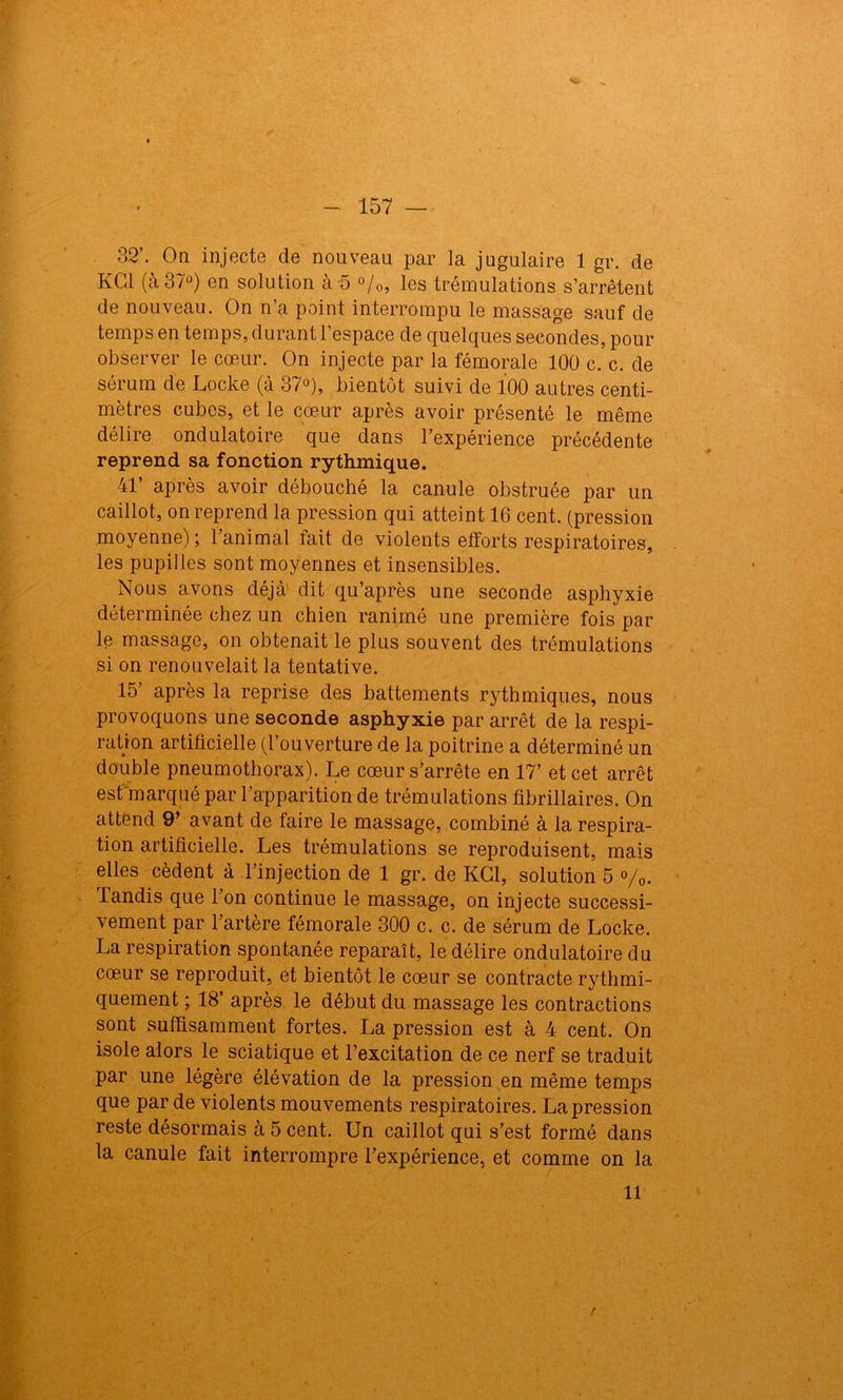 32’. On injecte de nouveau par la jugulaire 1 gr. de KG1 (à 37°) en solution à -5 %, les trémulations s’arrêtent de nouveau. On n’a point interrompu le massage sauf de temps en temps, durant l’espace de quelques secondes, pour observer le cœur. On injecte par la fémorale 100 c. c. de sérum de Locke (à 37°), bientôt suivi de 100 autres centi- mètres cubes, et le cœur après avoir présenté le même délire ondulatoire que dans l’expérience précédente reprend sa fonction rythmique. 41’ après avoir débouché la canule obstruée par un caillot, on reprend la pression qui atteint 16 cent, (pression moyenne); l’animal fait de violents efforts respiratoires, les pupilles sont moyennes et insensibles. Nous avons déjà' dit qu’après une seconde asphyxie déterminée chez un chien ranimé une première fois par le massage, on obtenait le plus souvent des trémulations si on renouvelait la tentative. 15’ après la reprise des battements rythmiques, nous provoquons une seconde asphyxie par arrêt de la respi- ration artificielle (l’ouverture de la poitrine a déterminé un double pneumothorax). Le cœur s’arrête en 17’ et cet arrêt est marqué par l’apparition de trémulations fibrillaires. On attend 9’ avant de taire le massage, combiné à la respira- tion artificielle. Les trémulations se reproduisent, mais elles cèdent à l’injection de 1 gr. de KG1, solution 5 %. Tandis que Ton continue le massage, on injecte successi- vement par l’artère fémorale 300 c. c. de sérum de Locke. La respiration spontanée reparaît, le délire ondulatoire du cœur se reproduit, et bientôt le cœur se contracte rythmi- quement ; 18’ après le début du massage les contractions sont suffisamment fortes. La pression est à 4 cent. On isole alors le sciatique et l’excitation de ce nerf se traduit par une légère élévation de la pression en même temps que par de violents mouvements respiratoires. La pression reste désormais à 5 cent. Un caillot qui s’est formé dans la canule fait interrompre l’expérience, et comme on la 11 /