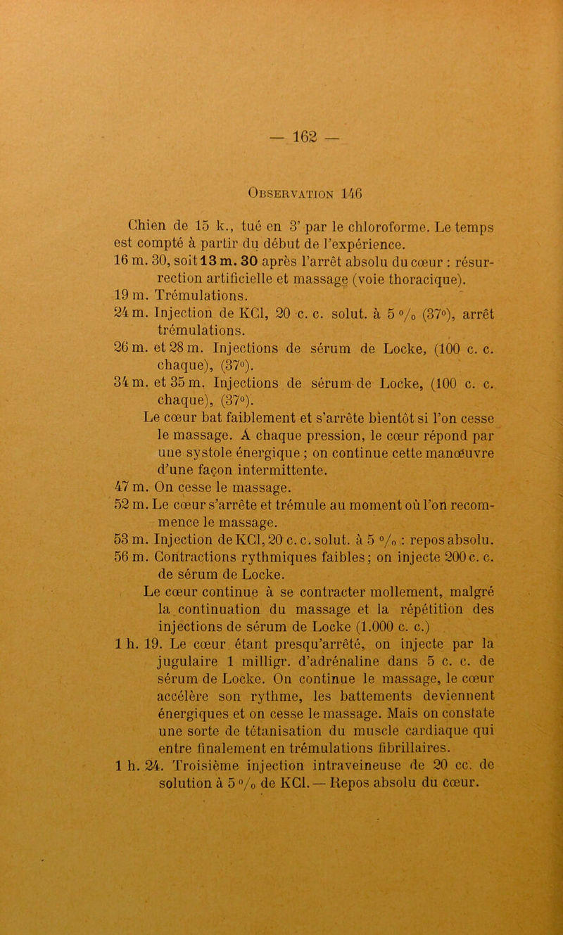 Observation 146 Chien de 15 k., tué en 3’ par le chloroforme. Le temps est compté à partir du début de l'expérience. 16 m. 30, soit 13 m. 30 après l’arrêt absolu du cœur : résur- rection artificielle et massage (voie thoracique). 19 m. Trémulations. 24 m. Injection de KC1, 20 c. c. solut. à 5 % (37°), arrêt trémulations. 26 m. et 28 m. Injections de sérum de Locke, (100 c. c. chaque), (37°). 34 m. et 35 m. Injections de sérum de Locke, (100 c. c. chaque), (37°). Le cœur bat faiblement et s’arrête bientôt si l’on cesse le massage. À chaque pression, le cœur répond par une systole énergique ; on continue cette manœuvre d’une façon intermittente. 47 m. On cesse le massage. 52 m. Le cœur s’arrête et trémule au moment où l’oil recom- mence le massage. 53 m. Injection deKC1,20 c. c. solut. à 5 % : repos absolu. 56 m. Contractions rythmiques faibles; on injecte 200c. c. de sérum de Locke. Le cœur continue à se contracter mollement, malgré la continuation du massage et la répétition des injections de sérum de Locke (1.000 c. c.) 1 h. 19. Le cœur étant presqu’arrêté, on injecte par la jugulaire 1 milligr. d’adrénaline dans 5 c. c. de sérum de Locke. On continue le massage, le cœur accélère son rythme, les battements deviennent énergiques et on cesse le massage. Mais on constate une sorte de tétanisation du muscle cardiaque qui entre finalement en trémulations fibrillaires. 1 h. 24. Troisième injection intraveineuse de 20 cc. de solution à 5% de KC1. — Repos absolu du cœur.