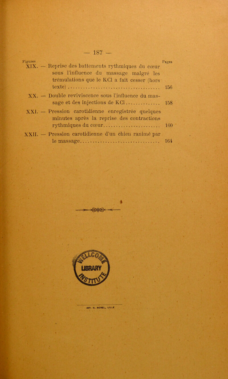 Figures Pages XIX. — Reprise des battements rythmiques du cœur sous l’influence du massage malgré les trémulations que le KC1 a fait cesser (hors texte) 156 XX. — Double reviviscence sous l’influence du mas- sage et des injections de KC1 158 XXI. — Pression carotidienne enregistrée quelques minutes après la reprise des contractions rythmiques du cœur 160 XXII. — Pression carotidienne d’un chien ranimé par le massage 164 • ; )