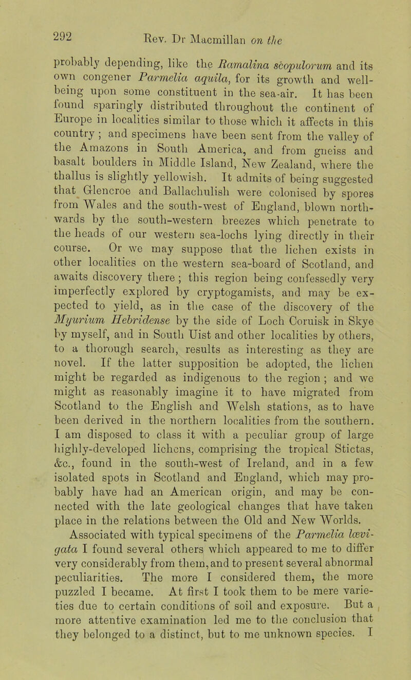 probably depending, like the Ramalina scopulorum and its own congener Parmelia aquilci, for its growth and well- being upon some constituent in the sea-air. It has been lound sparingly distributed throughout the continent of Europe in localities similar to those which it affects in this country ; and specimens have been sent from the valley of the Amazons in South America, and from gneiss and basalt boulders in Middle Island, New Zealand, where the thallus is slightly yellowish. It admits of being suggested that Glencroe and Ballaehulish were colonised by spores from Wales and the south-west of England, blown north- wards by the south-western breezes which penetrate to the heads of our western sea-lochs lying directly in their course. Or we may suppose that the lichen exists in other localities on the western sea-board of Scotland, and awaits discovery there ; this region being confessedly very imperfectly explored by cryptogamists, and may be ex- pected to yield, as in the case of the discovery of the Myurium Hehridense by the side of Loch Coruisk in Skye by myself, and in South Uist and other localities by others, to a thorough search, results as interesting as they are novel. If the latter supposition be adopted, the lichen might be regarded as indigenous to the region ; and we might as reasonably imagine it to have migrated from Scotland to the English and Welsh stations, as to have been derived in the northern localities from the southern. I am disposed to class it with a peculiar group of large highly-developed lichens, comprising the tropical Stictas, &c., found in the south-west of Ireland, and in a few isolated spots in Scotland and England, which may pro- bably have had an American origin, and may be con- nected with the late geological changes that have taken place in the relations between the Old and New Worlds. Associated with typical specimens of the Parmelia laevi- gata I found several others which appeared to me to differ very considerably from them, and to present several abnormal peculiarities. The more I considered them, the more puzzled I became. At first I took them to be mere varie- ties due to certain conditions of soil and exposure. But a more attentive examination led me to the conclusion that they belonged to a distinct, but to me unknown species. I