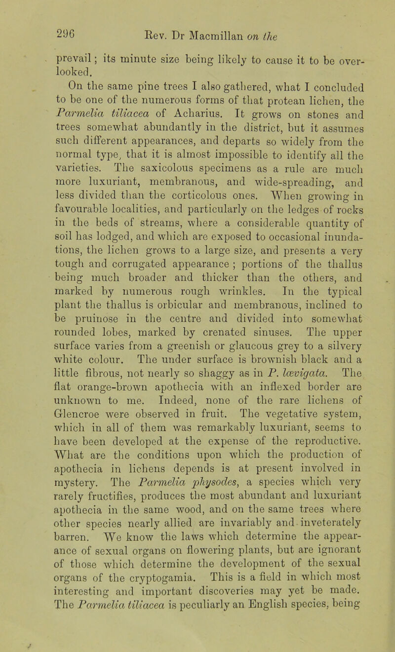 prevail; its minute size being likely to cause it to be over- looked. On the same pine trees I also gathered, what I concluded to be one of the numerous forms of that protean lichen, the Parmelia tiliacea of Acharius. It grows on stones and trees somewhat abundantly in the district, but it assumes such different appearances, and departs so widely from the normal type, that it is almost impossible to identify all the varieties. The saxicolous specimens as a rule are much more luxuriant, membranous, and wide-spreading, and less divided than the corticolous ones. When growing in favourable localities, and particularly on the ledges of rocks in the beds of streams, where a considerable quantity of soil has lodged, and which are exposed to occasional inunda- tions, the lichen grows to a large size, and presents a very tough and corrugated appearance ; portions of the thallus being much broader and thicker than the others, and marked by numerous rough wrinkles. In the typical plant the thallus is orbicular and membranous, inclined to be pruinose in the centre and divided into somewhat rounded lobes, marked by crenated sinuses. The upper surface varies from a greenish or glaucous grey to a silvery white colour. The under surface is brownish black and a little fibrous, not nearly so shaggy as in P. Icevigata. The flat orange-brown apothecia with an indexed border are unknown to me. Indeed, none of the rare lichens of G-lencroe were observed in fruit. The vegetative system, which in all of them was remarkably luxuriant, seems to have been developed at the expense of the reproductive. What are the conditions upon which the production of apothecia in lichens depends is at present involved in mystery. The Parmelia physocles, a species which very rarely fructifies, produces the most abundant and luxuriant apothecia in the same wood, and on the same trees where other species nearly allied are invariably and inveterately barren. We know the laws which determine the appear- ance of sexual organs on flowering plants, but are ignorant of those which determine the development of the sexual organs of the cryptogamia. This is a field in which most interesting and important discoveries may yet be made. The Parmelia tiliacea is peculiarly an English species, being