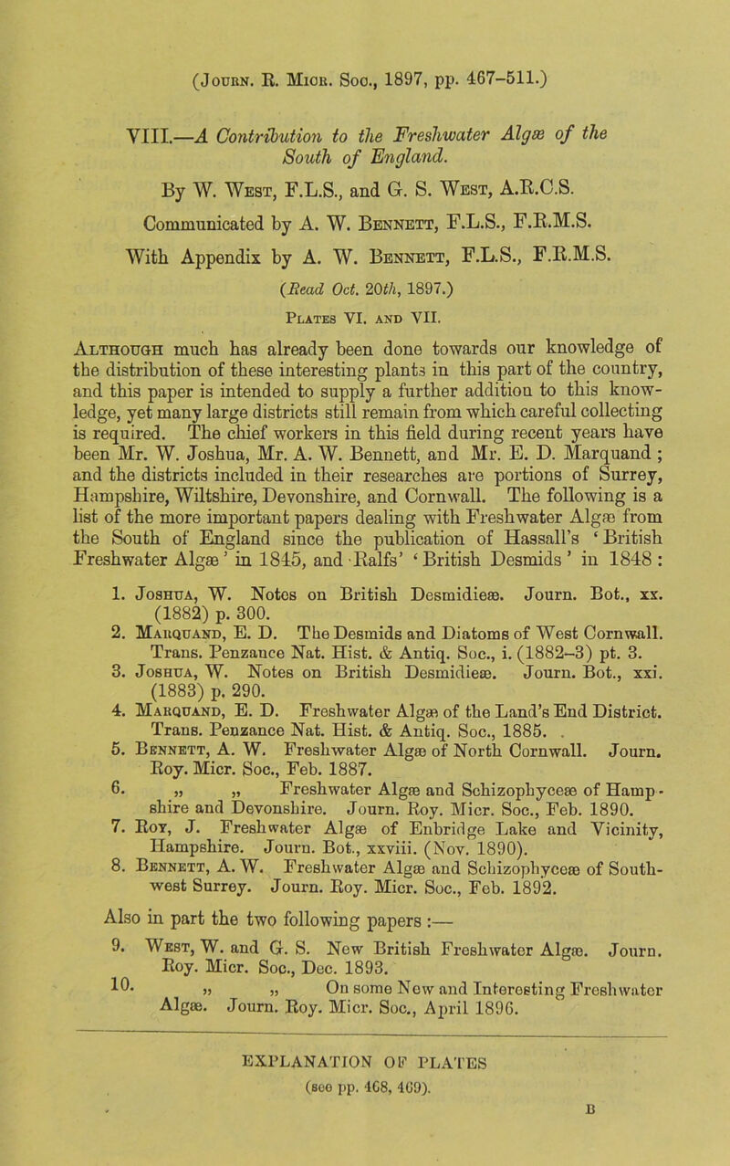 (Journ. R. Mior. Soo., 1897, pp. 467-511.) VIII.—A Contribution to the Freshwater Algse of the South of England. By W. West, F.L.S, and G. S. West, A.R.C.S. Communicated by A. W. Bennett, F.L.S., F.R.M.S. With Appendix by A. W. Bennett, F.L.S., F.R.M.S, (Read Oct. 20th, 1897.) Plates VI. and YII. Although much has already been done towards our knowledge of the distribution of these interesting plants in this part of the country, and this paper is intended to supply a further addition to this know- ledge, yet many large districts still remain from which careful collecting is required. The chief workers in this field during recent years have been Mr. W. Joshua, Mr. A. W. Bennett, and Mr. E. D. Marquand ; and the districts included in their researches are portions of Surrey, Hampshire, Wiltshire, Devonshire, and Cornwall. The following is a list of the more important papers dealing with Freshwater Algae from the South of England since the publication of Hassall’s ‘ British Freshwater Algae5 in 1845, and Ralfs’ ‘ British Desmids ’ in 1848 : 1. Joshua, W. Notes on British Desmidiese. Journ. Bot., xx. (1882) p. 300. 2. Marquand, E. D. The Desmids and Diatoms of West Cornwall. Trans. Penzauce Nat. Hist. & Antiq. Soc., i. (1882-3) pt. 3. 3. Joshua, W. Notes on British Desmidiese. Journ. Bot., xxi. (1883) p. 290. 4. Marquand, E. D. Freshwater Algae of the Land’s End District. Trans. Penzance Nat. Hist. & Antiq. Soc., 1885. . 5. Bennett, A. W. Freshwater Algm of North Cornwall. Journ. Roy. Micr. Soc., Feb. 1887. 6. „ „ Freshwater Algae and Schizopbycese of Hamp • shire and Devonshire. Journ. Roy. Micr. Soc., Feb. 1890. 7. Roy, J. Freshwater Algse of Enbridge Lake and Vicinity, Hampshire. Journ. Bot., xxviii. (Nov. 1890). 8. Bennett, A. W. Freshwater Algm and Schizophycese of South- west Surrey. Journ. Roy. Micr. Soc., Feb. 1892. Also in part the two following papers :— 9. West, W. and G. S. New British Freshwater Algm. Journ. Roy. Micr. Soc., Dec. 1893. 10* » 5) On some New and Interesting Freshwater Algm. Journ. Roy. Micr. Soc., April 1896. EXPLANATION OF PLATES (soo pp. 4G8, 4t!9). B