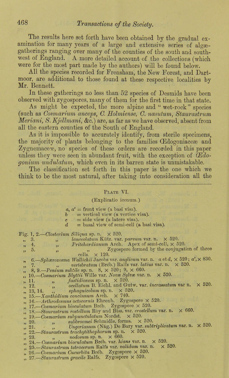 468 The results here set forth have been obtained by tbe gradual ex- amination for many years of a large and extensive series of algae- gatherings ranging over many of the counties of the south and south- west of England. A more detailed account of the collections (which were for the most part made by the authors) will be found below. All the species recorded for Frensham, the New Forest, and Dart- moor, are additional to those found at these respective localities by Mr. Bennett. In these gatherings no less than 52 species of Desmids have been observed with zygospores, many of them for the first time in that state. As might be expected, the more alpine and “ wet-rock ” species (such as Cosmarium anceps, C. Holmiense, C. nasutum, Staurastrum Meriani, S. Kjellmani, &c.) are, as far as we have observed, absent from all the eastern counties of the South of England. As it is impossible to accurately identify, from sterile specimens, the majority of plants belonging to the families (Edogoniacese and Zygnemace'e, no species of these orders are recorded in this paper unless they were seen in abundant fruit, with the exception of (Eclo- goniurn undulatum, which even in its barren state is unmistakable. The classification set forth in this paper is the one which we think to be the most natural, after taking into consideration all the Plate VI. (Explicatio icomim.) a, a' = front view (a basi visa). b = vertical view (a vertice visa). c = side view (a latere visa). d = basal view of semi-cell (a basi visa). Fig. 1, 2.—Closterium Siliqua sp. n. x 520. „ 3. „ lanceolatum Kiitz. var. parvum var. n. X 520. „ 4. „ Pritchardianum Arch. Apex of semi-cell, x 520. 5. „ „ Zygospore formed by the conjugation of three cells, x 120. „ 6.—Spluerozosma Wallichii Jacobs var. anglicum var. n. a et d, x 520; a', X 830. „ 7. „ veriebratum (Breb.) Balfs var. latius var. n. x 520. „ 8, 9.—Peniurn subtile sp. n. 8, X 520; 9, x 660. „ 10.—Cosmarium Blyttii Wille var. Novas Sylvie var. n. X 520. „ 11. „ fastidiosum sp. n. x 520. 12. „ ocellatum B. Eichl. and Gutw. var. incrassatum var n. X 520. „ 13, 14. ,, sphagnicolum sp. n. X 520. „ 15.—Xanthidium concinnum Arch. X 740. „ ] 6.—Arthrodesmus octocornis Ehrenb. Zygospore x 520. „ 17.—Cosmarium bioculatum Breb. Zygospore X 520. „ 18.—Staurastrum rostellum Hoy and Biss. var. erostellum var. n. x 660. „ 19.—Cosmarium subpunctulatum Nordst. x 520. „ 20. „ subbroomei Schmidle, forma. X 520. v 21. „ TJngerianum (Nag.) De Bary var. subtriplicatum var. n. X 520. „ 22.—Staurastrum trachytitliopliorum sp. n. X 520. „ 23. „ nodosum sp. n. x 660. ,, 24.— Cosmarium bioculatum Breb. var. Ilians var. n. x 520. „ 25.—Staurastrum tetracerum Ralfs var. validum var. n. X 520. „ 26.—Cosmarium Cucurbita Breb. Zygospore X 520. „ 27.—Staurastrum gracile Ralfs. Zygospore X 520.