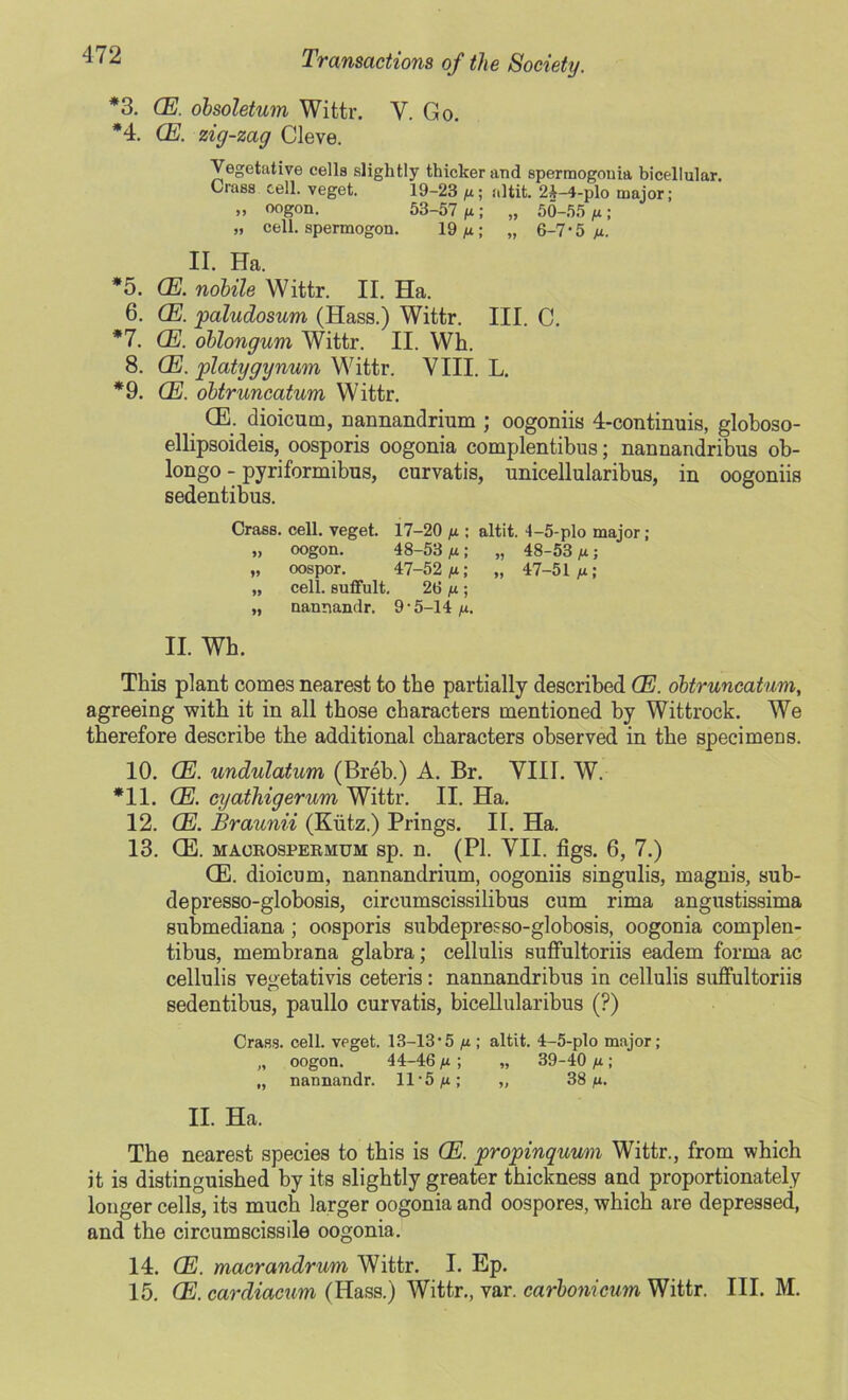 *3. CE. obsoletum Wittr. Y. Go. *4. CE. zig-zag Cleve. Vegetative cells slightly thicker and spermogouia bicellular. Crass cell, veget. 19-23 ya; a]tit. 2&-4-plo major; „ oogon. 53-57 /a; „ 50-55 /a; „ cell, spermogon. 19 /a; „ 6-7-5 ya. II. Ha. *5. (E. nobile Wittr. II. Ha. 6. (E. paludosum (Hass.) Wittr. III. C. *7. CE. oblongum Wittr. II. Wh. 8. (E. platygynum Wittr. VIII. L. *9. (E. obtruncatum Wittr. CE. dioicum, nannandrium ; oogoniis 4-continuis, globoso- ellipsoideis, oosporis oogonia complentibus; nannandribus ob- longo - pyriformibus, curvatis, unicellularibus, in oogoniis sedentibus. Crass, cell, veget. 17-20 ya ; altit. 1-5-plo major; „ oogon. 48-53 ya; „ 48-53 ya; „ oospor. 47-52 yu; „ 47-51 ya; „ cell, sutfult. 26 ya; „ nannandr. 9-5-14 ya. II. Wh. This plant comes nearest to the partially described CE. obtruncatum, agreeing with it in all those characters mentioned by Wittrock. We therefore describe the additional characters observed in the specimens. 10. CE. undulatum (Breb.) A. Br. VIII. W. *11. CE. cyathigerum Wittr. II. Ha. 12. CE. Braunii (Kiitz.) Prings. II. Ha. 13. (E. maorospermum sp. n. (PI. VII. figs. 6, 7.) CE. dioicum, nannandrium, oogoniis singulis, magnis, sub- depresso-globosis, circumscissilibus cum rima angustissima submediana; oosporis subdepresso-globosis, oogonia complen- tibus, membrana glabra; cellulis suffultoriis eadem forma ac cellulis vegetativis ceteris: nannandribus in cellulis suffultoriis sedentibus, paullo curvatis, bicellularibus (?) Crass, cell, veget. 13-13-5 yu ; altit. 4-5-plo major; „ oogon. 44-46 ^ ; „ 39-40 ya; „ nannandr. 11-5 ya; „ 38 ya. II. Ha. The nearest species to this is CE. propinquum Wittr., from which it is distinguished by its slightly greater thickness and proportionately longer cells, its much larger oogonia and oospores, which are depressed, and the circumscissile oogonia. 14. CE. macrandrum Wittr. I. Ep. 15. CE. cardiacum (Hass.) Wittr., var. carbonicum Wittr. III. M.