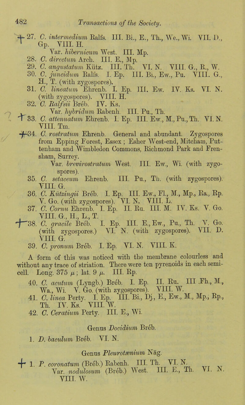 4- 27. C. intermedium Ealfs. III. Bi., E., Th., We., Wi. VII. D., 1 Gp. VIII. H. Var. hibernicum West. III. Mp. 28. C. directum Arch. III. E., Mp. 29. C. angustatum Ktitz. III. Th. VI. N. VIII. G., B., W. 30. C. juncidum Ealfs. I. Ep. III. Bi., Ew., Pu. VIIL G, H., T. (with zygospores). 31. G. lineatum Ehrenb. I. Ep. III. Ew. IV. Ks. VI. N. (with zygospores). VIII. H. 32. G. Balfsii Breb. IV. Ks. Var. hybridum Eabenh III. Pu., Th. \ 33. G. attenuatum Ehrenh. I. Ep. III. Ew., M., Pu., Th. VI. N. VIII. Tm. -f-34. G. rostratum Ehrenb. General and abundant. Zygospores from Epping Forest, Essex ; Esher West-end, Mitcham, Put- tenham and Wimbledon Commons, Eichmond Park and Fren- sham, Surrey. Var. brevirostratum West. III. Ew., Wi. (with zygo- spores). 35. C. setaceum Ehrenb. III. Pu., Th. (with zygospores). Yin. g. 36. G. Kutzingii Breb. I. Ep. III. Ew., FL, M., Mp., Ba., Ep. V. Go. (with zygospores). VI. N. VIII. L. 37. G. Cornu Ehrenb. I. Ep. II. Eu. III. M. IV. Ks. V. Go. YIII. G„ II., L., T. 38. C. gracile Breb. I. Ep. III. E., Ew., Pu., Th. V. Go. (with zygospores.) VI. N. (with zygospores). VII. D. VIII. G. 39. C. pronum Breb. I. Ep. YI. N. VIII. K. A form of this was noticed with the membrane colourless and without any trace of striation. There were ten pyrenoids in each semi- cell. Long. 375 yu,; lat. 9 y. III. Ep. 40. C. acutum (Lyngb.) Breb. I. Ep. II. Eu. Ill .Fh., M., Wa., Wi. Y. Go. (with zygospores). YIII. W. 41. G. linea Perty. I. Ep. III. Bi., Dj., E., Ew., M., Mp., Ep., Th. IY. Ks. YIII. W. 42. C. Ceratium Perty. III. E., Wi. Genus Docidium Breb. 1. D. baculum Breb. YI. N. Genus Pleurotasnium Nag. *f* 1. P. coronatum (Breb.) Eabenh. III. Th. VI. N. Var. nodulosum (Breb.) West. III. E., Th. VI. N. YIII. W.