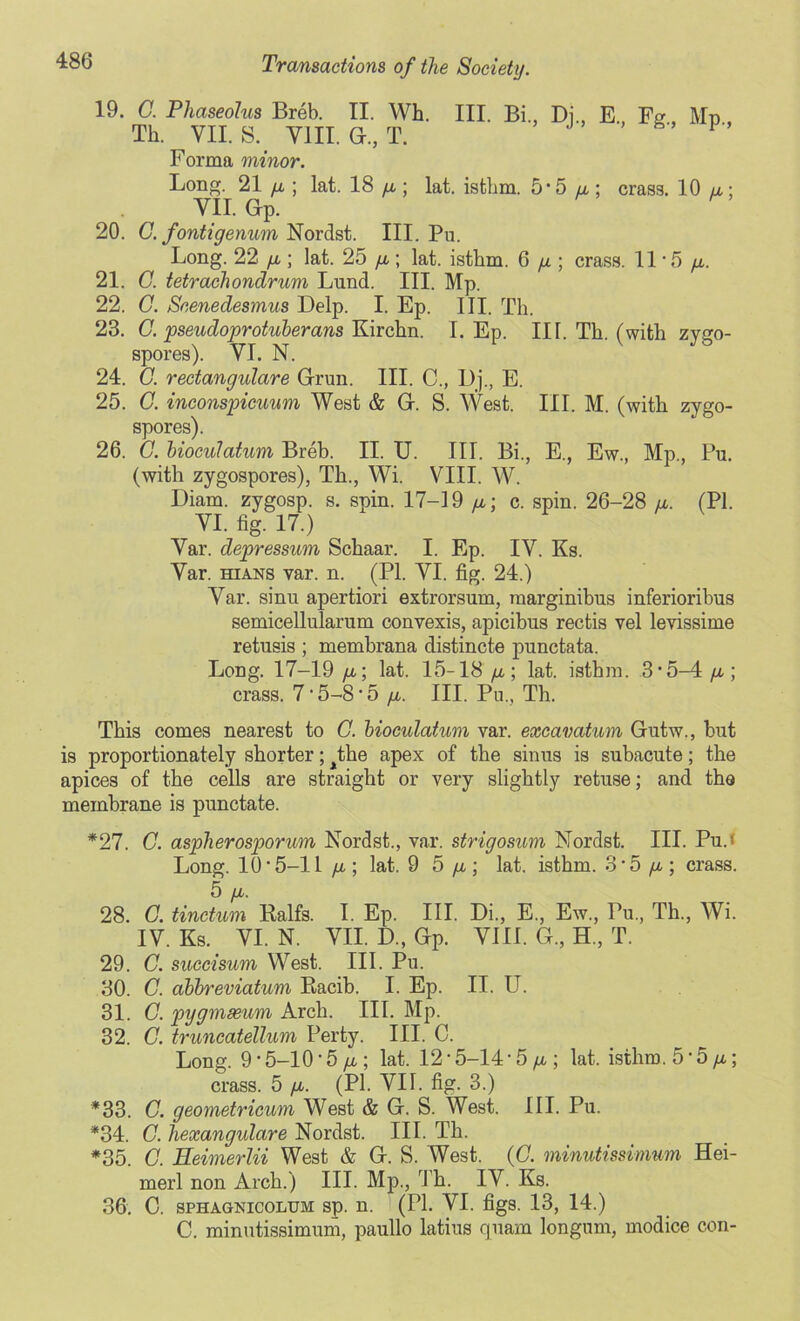 19. G. Phaseolus Breb. II. Wh Th. VII. S.( VIII. G., T. Forma minor. III. Bi, Dj., E., Fg„ Mp„ Long. 21 yx; lat. 18 yx; lat. istbm. 5'5 it; crass. 10 yx; VII. Gp. 20. C. fontigenum Nordst. III. Pu. Long. 22 yx; lat. 25 yx ; lat. istlim. 6 yx ; crass. 11*5 yx. 21. G. tetrachondrum Lund. III. Mp. 22. C. Scenedesmus Delp. I. Ep. III. Th. 23. C. pseudoprotuberans Kirchn. I. Ep. III. Th. (with zygo- spores). VI. N. 24. G. rectangulare Grun. III. C„ Dj., E. 25. G. inconspicuum West & G. S. West. III. M. (with zygo- spores). 26. G. bioculatum Breb. II. U. III. Bi., E., Ew., Mp., Pu. (with zygospores), Th., Wi. VIII. W. Diam. zygosp. s. spin. 17-19 u; c. spin. 26-28 a. (PI. VI. fig. 17.) Var. depressum Schaar. I. Ep. IV. Ks. Var. hians var. n. (PI. VI. fig. 24.) Var. sinu apertiori extrorsum, raarginibus inferioribus semicellularum convexis, apicibus rectis vel levissime retusis ; membrana distincte punctata. Long. 17-19 yx; lat. 15-18 yx; lat. istbm. 3*5-4 yx ; crass. 715-8 * 5 yx. III. Pu., Th. This comes nearest to G. bioculatum var. excavatum Gutw., but is proportionately shorter; ^the apex of the sinus is subacute; the apices of the cells are straight or very slightly retuse; and the membrane is punctate. *27. G. aspherosporum Nordst., var. strigosum Nordst. III. Pu.< Long. 10*5-11 yx ; lat. 9 5 yx; lat. isthm. 3*5 ^x ; crass. 5 yX. 28. C. tinctum Ralfs. I. Ep. III. Di., E., Ew., Pu., Th., Wi. IV. Ks. VI. N. VII. D., Gp. VIII. G., H, T. 29. C. succisum West. III. Pu. 30. C. abbreviatum Racib. I. Ep. II. U. 31. G. pygmseum Arch. III. Mp. 32. G. truncatellum Perty. III. C. Long. 9 * 5-10'5 /i; lat. 12 * 5-14 * 5 yx ; lat. isthm. 5 * 5 yx; crass. 5 yx. (PI. VII. fig. 3.) *33. G. geometricum West & G. S. West. III. Pu. *34. C. hexangulare Nordst. III. Tli. *35. G. Eeimerlii West & G. S. West. (G. minutissimum Hei- merl non Arch.) III. Mp., Th. IV. Ks. 36. C. sphagnicolum sp. n. (PI. VI. figs. 13, 14.) C. minutissimum, paullo latius quam longum, modice con-