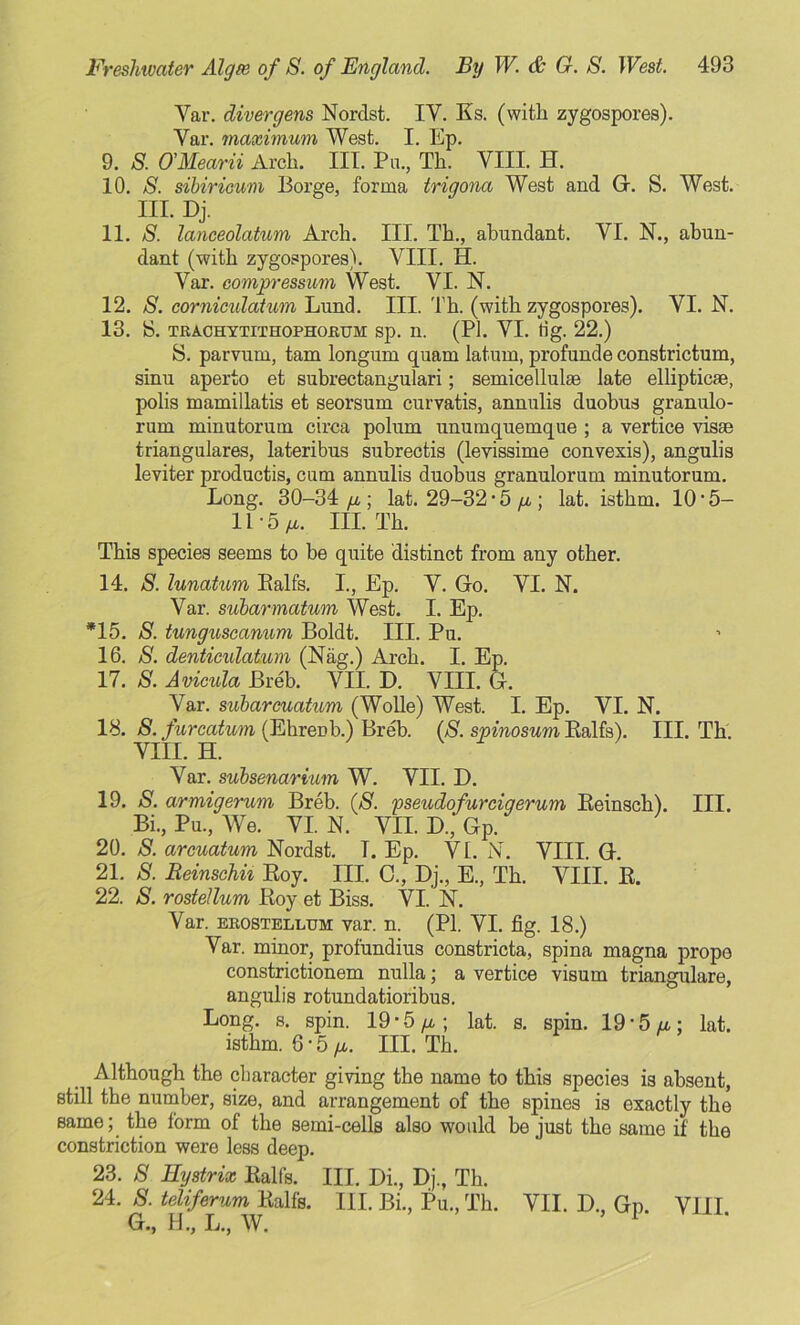 Var. divergens Nordst. IV. Ks. (with zygospores). Yar. maximum West. I. Ep. 9. S. O'Mearii Arch. III. Pu., Th. VIII. H. 10. S. sibiricum Borge, forma trigona West and G. S. West. III. Dj. 11. S. lanceolatum Arch. III. Th., abundant. YI. N., abun- dant (with zygospores). VIII. H. Var. eompressum West. VI. N. 12. S. cornicidatum Lund. III. Th. (with zygospores). VI. N. 13. S. TRACHYTITHOPHOJRUM Sp. n. (PI. VI. tig. 22.) S. parvum, tam longurn quam latum, profunde constrictum, sinu aperto et subrectangulari; semicellulae late elliptic®, polis mamillatis et seorsum curvatis, annulis duobus granulo- rum minutorum circa polum unumquemque ; a vertice vis® triangulares, lateribus subrectis (levissime convexis), angulis leviter productis, cum annulis duobus granulorum minutorum. Long. 30-34 /i; lat. 29-32 • 5 /a ; lat. isthm. 10*5- 11-5/*. III. Th. This species seems to be quite distinct from any other. 14. S. lunatum Balfs. I., Ep. V. Go. VI. N. Var. subarmatum West. I. Ep. *15. S. tunguscannm Boldt. III. Pu. 16. S. denticulatum (Nag.) Arch. I. Ep. 17. 8. Avicula Breb. VII. D. VIII. G. Var. subarmatum (Wolle) West. I. Ep. VI. N. 18. 8. furcatum (Ehrenb.) Breb. (8. spinosum Balfs). III. Th. VIII. H. Var. subsenarium W. VII. D. 19. 8. armigerum Breb. (8. pseudofurcigerum Beinsch). III. Bi., Pu., We. VI. N. VII. D, Gp. 20. 8. arcuatum Nordst. T. Ep. VI. N. VIII. G. 21. 8. Reinschii Boy. III. C., Dj., E., Th. VIII. B. 22. 8. rostellum Boy et Biss. VI. N. Var. erostellum var. n. (PI. VI. fig. 18.) Var. minor, profundius constricta, spina magna prope constrictionem nulla; a vertice visum triangulare, angulis rotundatioribus. Long. s. spin. 19-5/a; lat. s. spin. 19 *5 At; lat. isthm. 6-5III. Th. Although the character giving the name to this species is absent, still the number, size, and arrangement of the spines is exactly the same; the form of the semi-cells also would be just the same if the constriction were less deep. 23. 8 Eystrix Balfs. III. Di., Dj., Th. 24. 8. teliferum Balfs. III. Bi., Pu., Th. VII. D., Gp. VIII G., H., L., W. *