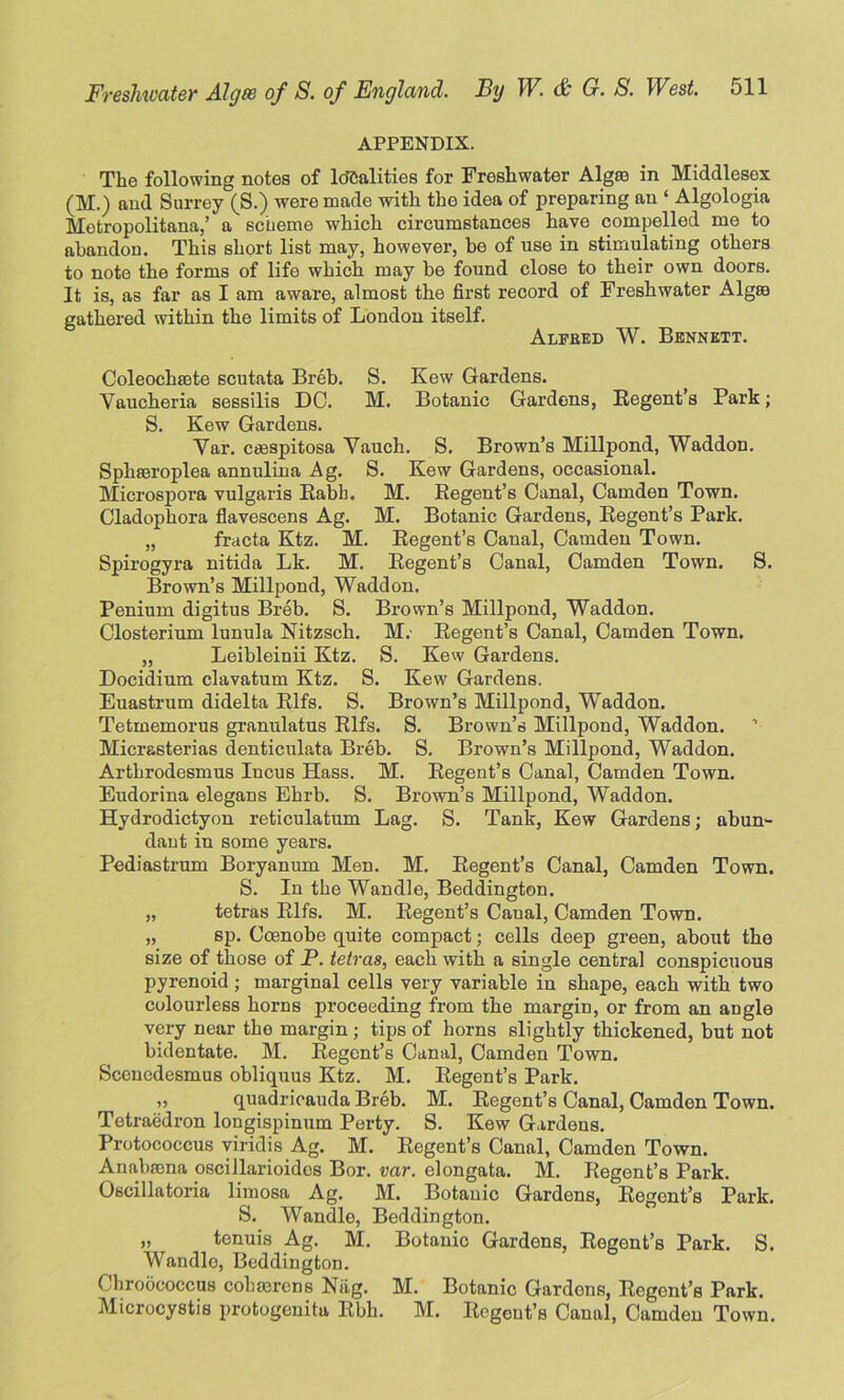 APPENDIX. The following notes of Idealities for Freshwater Algaa in Middlesex (M.) and Surrey (S.) were made with the idea of preparing an ‘ Algologia Metropolitan,’ a scheme which circumstances have compelled me to abandon. This short list may, however, be of use in stimulating others to note the forms of life which may be found close to their own doors. It is, as far as I am aware, almost the first record of Freshwater Alg© gathered within the limits of London itself. Alfred W. Bennett. Coleochsete scutata Breb. S. Kew Gardens. Yaucheria sessilis DO. M. Botanic Gardens, Regent’s Park; S. Kew Gardens. Yar. emspitosa Vauch. S. Brown’s Millpond, Waddon. Sphaeroplea annulina Ag. S. Kew Gardens, occasional. Microspora vulgaris Rabb. M. Regent’s Canal, Camden Town. Cladophora flavescens Ag. M. Botanic Gardens, Regent’s Park. „ fracta Ktz. M. Regent’s Canal, Camden Town. Spirogyra nitida Lk. M. Regent’s Canal, Camden Town. S. Brown’s Millpond, Waddon. Penium digitus Breb. S. Brown’s Millpond, Waddon. Closterium lunula Nitzsch. M. Regent’s Canal, Camden Town. „ Leibleinii Ktz. S. Kew Gardens. Doeidium clavatum Ktz. S. Kew Gardens. Euastrum didelta Rifs. S. Brown’s Millpond, Waddon. Tetmemorus granulatus Rifs. S. Brown’s Millpond, Waddon. Micrasterias denticulata Breb. S. Brown’s Millpond, Waddon. Arthrodesmus Incus Hass. M. Regent’s Canal, Camden Town. Eudorina elegans Ehrb. S. Brown’s Millpond, Waddon. Hydrodictyon reticulatum Lag. S. Tank, Kew Gardens; abun- dant in some years. Pediastrum Boryanum Men. M. Regent’s Canal, Camden Town. S. In the Wandle, Beddington. „ tetras Rifs. M. Regent’s Caual, Camden Town. „ sp. Coenobe quite compact; cells deep green, about the size of those of P. tetras, each with a single central conspicuous pyrenoid ; marginal cells very variable in shape, each with two colourless horns proceeding from the margin, or from an angle very near the margin; tips of horns slightly thickened, but not bidentate. M. Regent’s Canal, Camden Town. Scencdesmus obliquus Ktz. M. Regent’s Park. „ quadricauda Breb. M. Regent’s Canal, Camden Town. Tetraedron longispinum Perty. S. Kew Gardens. Protococcus viridis Ag. M. Regent’s Canal, Camden Town. Anabmna oscillarioides Bor. var. elongata. M. Regent’s Park. Oscillatoria limosa Ag. M. Botanic Gardens, Regent’s Park. S. Wandle, Beddington. „ tenuis Ag. M. Botanic Gardons, Regent’s Park. S. Wandle, Beddington. f hroococcus cohserens Niig. M. Botanic Gardons, Regent’s Park. Microcystis protogenitu Rbh. M. Regent’s Caual, Camden Town.