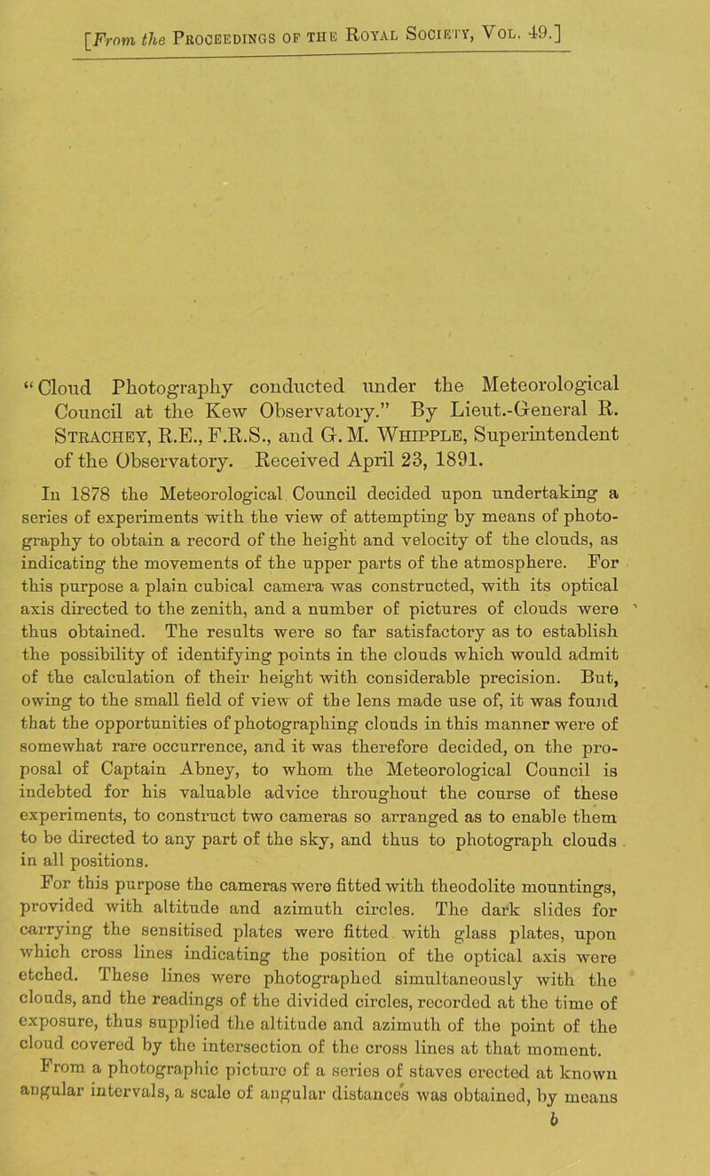 [From the Proceedings of the Royal Society, Vol. 49.] “ Cloud Photography conducted under the Meteorological Council at the Kew Observatory.” By Lieut.-General R. Strachey, R.E., F.R.S., and G.M. Whipple, Superintendent of the Observatory. Received April 23, 1891. In 1878 the Meteorological Council decided upon undertaking a series of experiments with the view of attempting by means of photo- graphy to obtain a record of the height and velocity of the clouds, as indicating the movements of the upper parts of the atmosphere. For this purpose a plain cubical camera was constructed, with its optical axis directed to the zenith, and a number of pictures of clouds were ’ thus obtained. The results were so far satisfactory as to establish the possibility of identifying points in the clouds which would admit of the calculation of their height with considerable precision. But, owing to the small field of view of the lens made use of, it was found that the opportunities of photographing clouds in this manner were of somewhat rare occurrence, and it was therefore decided, on the pro- posal of Captain Abney, to whom the Meteorological Council is indebted for his valuable advice throughout the course of these experiments, to construct two cameras so arranged as to enable them to be directed to any part of the sky, and thus to photograph clouds in all positions. For this purpose the cameras were fitted with theodolite mountings, provided with altitude and azimuth circles. The dark slides for carrying the sensitised plates were fitted with glass plates, upon which cross lines indicating the position of the optical axis were etched. These lines were photographed simultaneously with the clouds, and the readings of the divided circles, recorded at the time of exposure, thus supplied the altitude and azimuth of the point of the cloud covered by the intersection of the cross lines at that moment. From a photographic picture of a series of staves erected at known angular intervals, a scalo of angular distances was obtained, by means