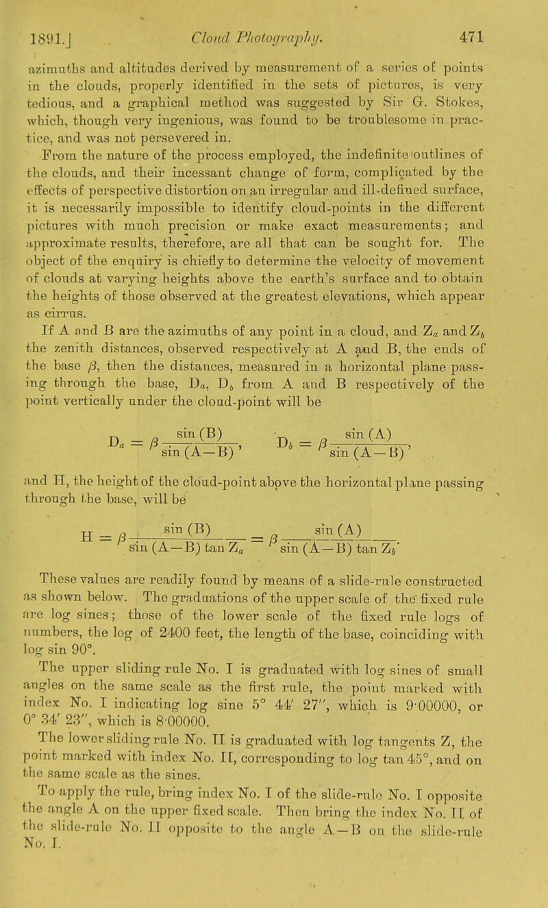 azimuths and altitudes derived by measurement of a series of points in the clouds, properly identified in the sets of pictures, is very tedious, and a graphical method was suggested by Sir G. Stokes, which, though very ingenious, was found to be troublesome in prac- tice, and was not persevered in. From the nature of the process employed, the indefinite outlines of the clouds, and their incessant change of form, complicated by the effects of perspective distortion on an irregular and ill-defined surface, it is necessarily impossible to identify cloud-points in the different pictures with much precision or make exact measurements; and approximate results, therefore, are all that can be sought for. The object of the enquiry is chiefiy to determine the velocity of movement of clouds at varying heights above the earth’s surface and to obtain the heights of those observed at the greatest elevations, which appear as cirrus. If A and JB are the azimuths of any point in a cloud, and Z« and Z4 the zenith distances, observed respectively at A and B, the ends of the base /3, then the distances, measured in a horizontal plane pass- ing through the base, Da, D6 from A and B respectively of the point vertically under the cloud-point will be D = 8 sin (B)  ' sin (A—B) ’ = (3 sin (A) sin (A-B)’ and H, the height of the cloud-point above the horizontal plane passing through the base, will be H=/3 sin (B) = /3; sin (A) sin (A—B) tan Za sin (A—B)tanZj’ These values are readily found by means of a slide-rule constructed as shown below. The graduations of the upper scale of the fixed rule are log sines; those of the lower scale of the fixed rule logs of numbers, the log of 2400 feet, the length of the base, coinciding with log sin 90°. The upper sliding rule No. I is graduated with log sines of small angles on the same scale as the first rule, the point marked with index No. I indicating log sine 5° 44' 27, which is 9'00000, or 0° 34' 23, which is 8 00000. The lower sliding rule No. II is graduated with log tangents Z, the point marked with index No. IF, corresponding to log tan 45°, and on the same scale as the sines. To apply the rule, bring index No. I of the slide-rule No. I opposite the angle A on the upper fixed scale. Then bring the index No. IF of the slide-rule No. II opposite to the angle A —B on the slide-rule No. I.