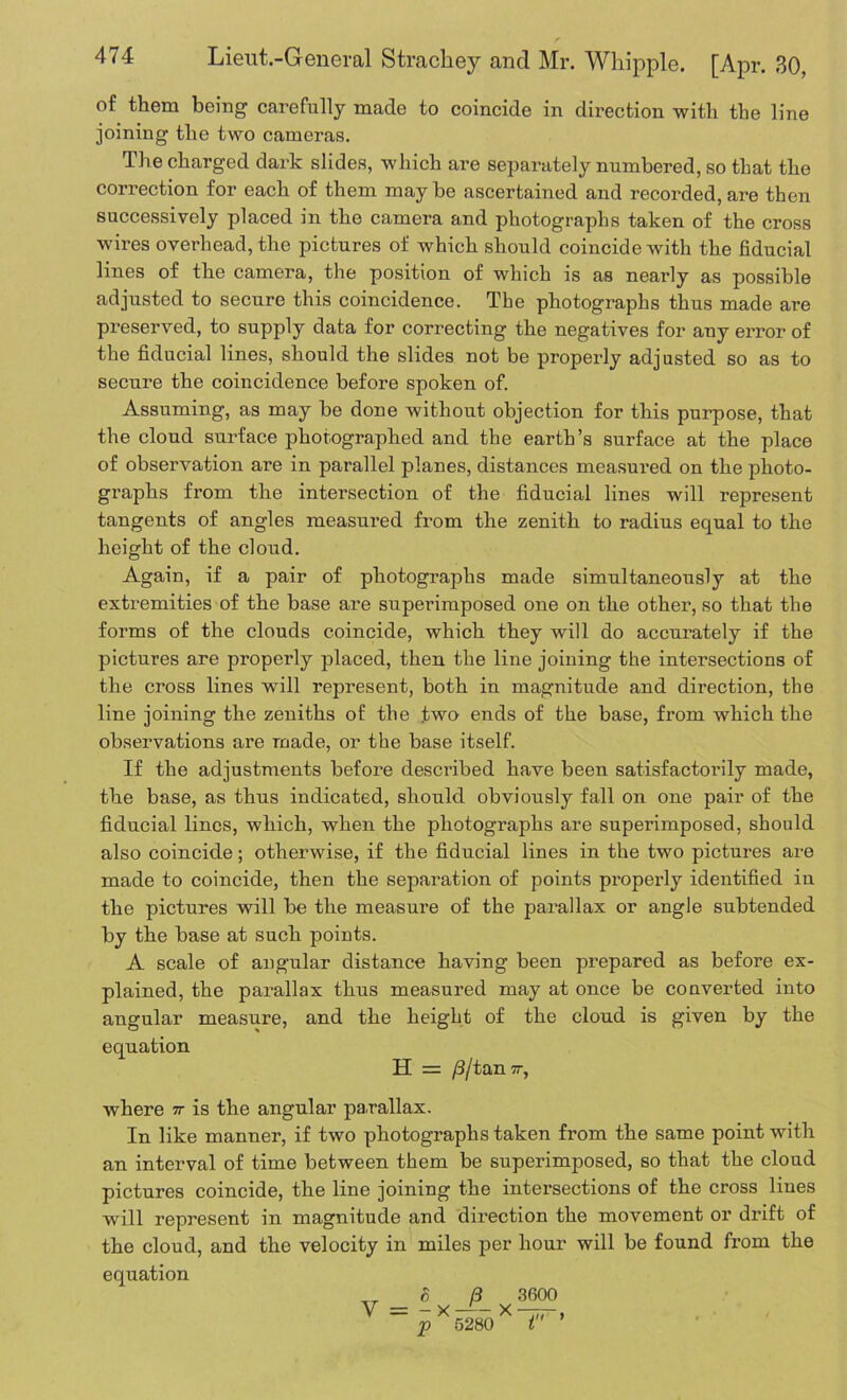 of them being carefully made to coincide in direction with the line joining the two cameras. The charged dark slides, which are separately numbered, so that the correction for each of them maybe ascertained and recorded, are then successively placed in the camera and photographs taken of the cross wires overhead, the pictures of which should coincide with the fiducial lines of the camera, the position of which is as nearly as possible adjusted to secure this coincidence. The photographs thus made are preserved, to supply data for correcting the negatives for any error of the fiducial lines, should the slides not be properly adjusted so as to secure the coincidence before spoken of. Assuming, as may be done without objection for this purpose, that the cloud surface photographed and the earth’s surface at the place of observation are in parallel planes, distances measured on the photo- graphs from the intersection of the fiducial lines will represent tangents of angles measured from the zenith to radius equal to the height of the cloud. Again, if a pair of photographs made simultaneously at the extremities of the base are superimposed one on the other, so that the forms of the clouds coincide, which they will do accurately if the pictures are properly placed, then the line joining the intersections of the cross lines will represent, both in magnitude and direction, the line joining the zeniths of the two ends of the base, from which the observations are made, or the base itself. If the adjustments before described have been satisfactorily made, the base, as thus indicated, should obviously fall on one pair of the fiducial lines, which, when the photographs are superimposed, should also coincide; otherwise, if the fiducial lines in the two pictures are made to coincide, then the separation of points properly identified in the pictures will be the measure of the parallax or angle subtended by the base at such points. A scale of angular distance having been prepared as before ex- plained, the parallax thus measured may at once be converted into angular measure, and the height of the cloud is given by the equation H = /3/tan -, where 7r is the angular parallax. In like manner, if two photographs taken from the same point with an interval of time between them be superimposed, so that the cloud pictures coincide, the line joining the intersections of the cross lines will represent in magnitude and direction the movement or drift of the cloud, and the velocity in miles per hour will be found from the equation „ S B 3600 V = - x — - x — p 5280 t