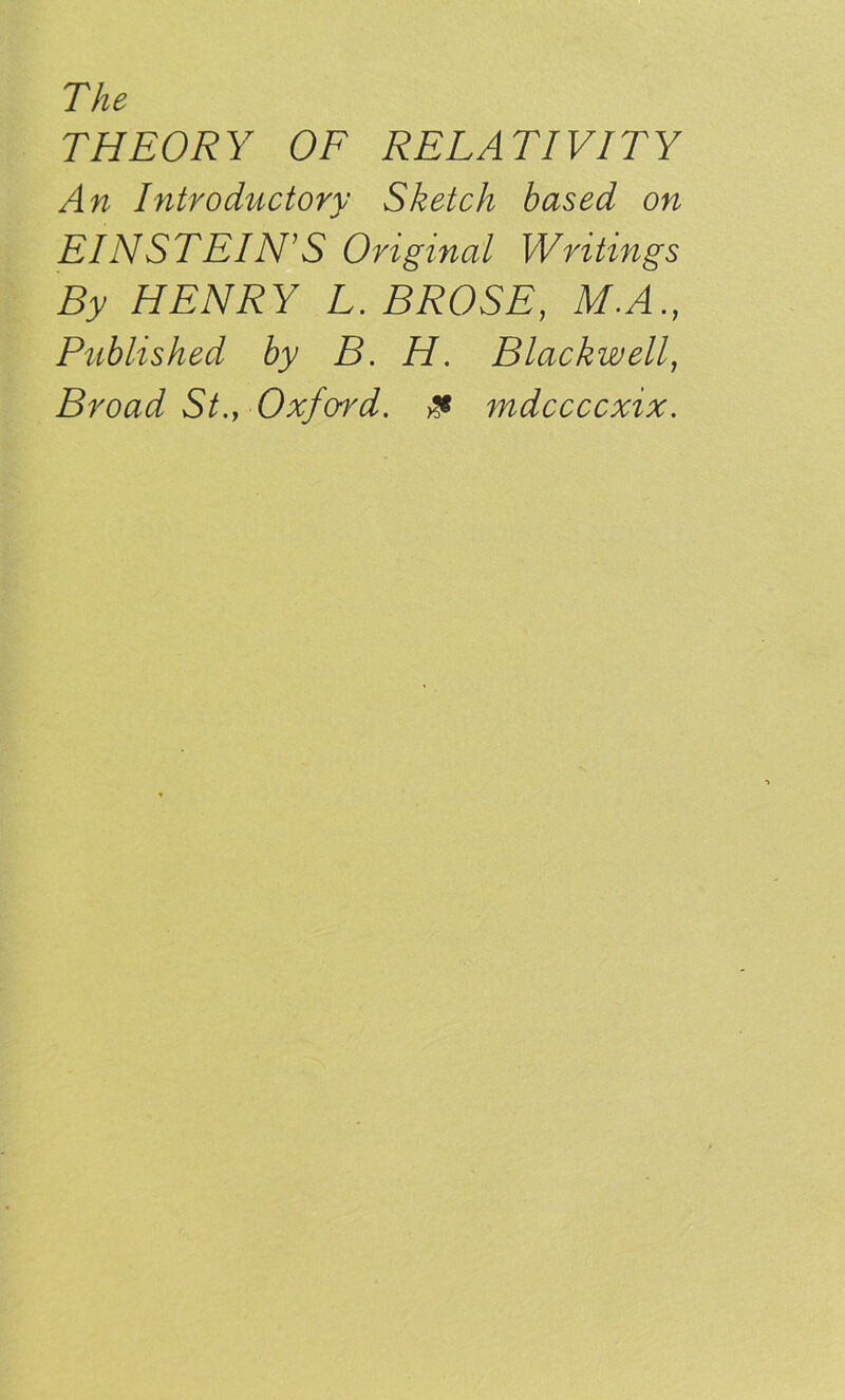 The THEORY OF RELATIVITY An Introductory Sketch based on EINSTEIN'S Original Writings By HENRY L. BROSE, M.A., Published by B. H. Blackwell, Broad St., Oxfwd. & mdccccxix.