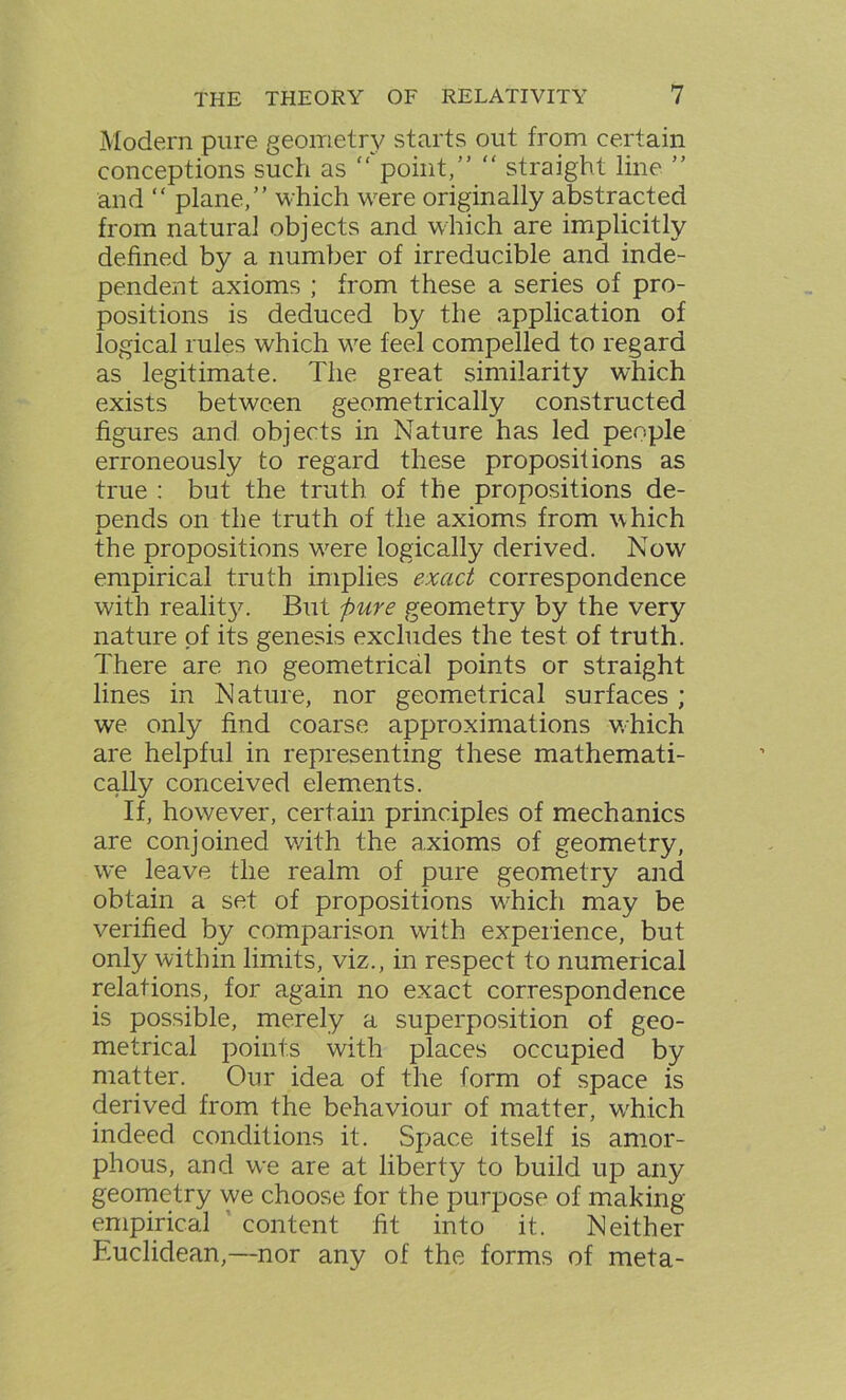 Modern pure geometry starts out from certain conceptions such as “ point,” “ straight line ” and “ plane,” which were originally abstracted from natural objects and which are implicitly defined by a number of irreducible and inde- pendent axioms ; from these a series of pro- positions is deduced by the application of logical rules which we feel compelled to regard as legitimate. The great similarity which exists between geometrically constructed figures and objects in Nature has led people erroneously to regard these propositions as true : but the truth of the propositions de- pends on the truth of the axioms from which A the propositions wrere logically derived. Now empirical truth implies exact correspondence with reality. But pure geometry by the very nature of its genesis excludes the test of truth. There are no geometrical points or straight lines in Nature, nor geometrical surfaces ; we only find coarse approximations which are helpful in representing these mathemati- cally conceived elements. If, however, certain principles of mechanics are conjoined with the axioms of geometry, we leave the realm of pure geometry and obtain a set of propositions which may be verified by comparison with experience, but only within limits, viz., in respect to numerical relations, for again no exact correspondence is possible, merely a superposition of geo- metrical points with places occupied by matter. Our idea of the form of space is derived from the behaviour of matter, wdiich indeed conditions it. Space itself is amor- phous, and we are at liberty to build up any geometry we choose for the purpose of making empirical content fit into it. Neither Tuclidean,—nor any of the forms of meta-