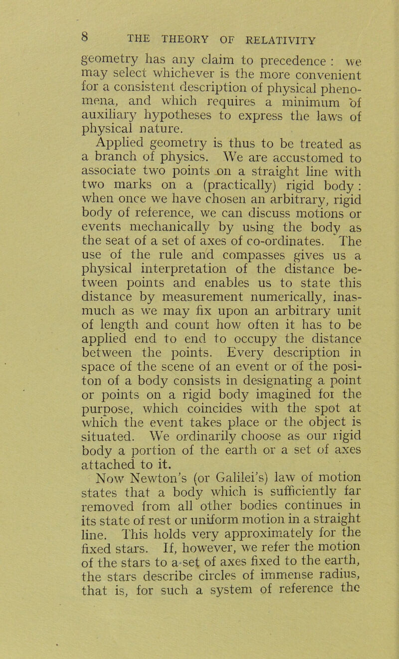 geometry has any claim to precedence : we may select whichever is the more convenient for a consistent description of physical pheno- mena, and which requires a minimum of auxiliary hypotheses to express the laws of physical nature. Applied geometry is thus to be treated as a branch of physics. We are accustomed to associate two points on a straight line with two marks on a (practically) rigid body: when once we have chosen an arbitrary, rigid body of reference, we can discuss motions or events mechanically by using the body as the seat of a set of axes of co-ordinates. The use of the rule and compasses gives us a physical interpretation of the distance be- tween points and enables us to state this distance by measurement numerically, inas- much as we may fix upon an arbitrary unit of length and count how often it has to be applied end to end to occupy the distance between the points. Every description in space of the scene of an event or of the posi- ton of a body consists in designating a point or points on a rigid body imagined foi the purpose, which coincides with the spot at which the event takes place or the object is situated. We ordinarily choose as our rigid body a portion of the earth or a set of axes attached to it. Now Newton’s (or Galilei’s) law of motion states that a body which is sufficiently far removed from all other bodies continues in its state of rest or uniform motion in a straight line. This holds very approximately for the fixed stars. If, however, we refer the motion of the stars to a set of axes fixed to the earth, the stars describe circles of immense radius, that is, for such a system of reference the