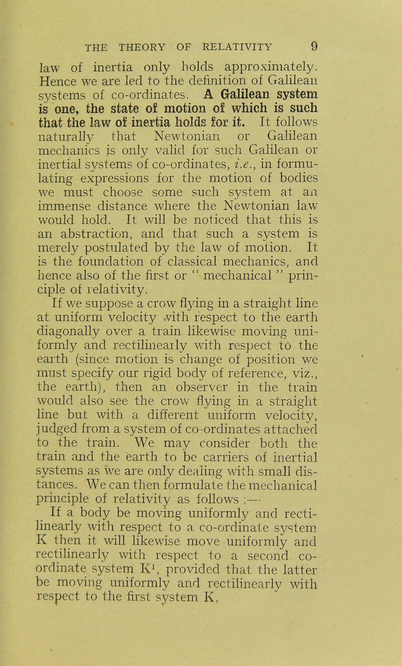 law of inertia only holds approximately. Hence we are lerl to the definition of Galilean systems of co-ordinates. A Galilean system is one, the state of motion of which is such that the law of inertia holds for it. It follows naturally that Newtonian or Galilean mechanics is only valid for such Galilean or inertial systems of co-ordinates, i.e., in formu- lating expressions for the motion of bodies we must choose some such system at an immense distance where the Newtonian law would hold. It will be noticed that this is an abstraction, and that such a system is merely postulated by the law of motion. It is the foundation of classical mechanics, and hence also of the first or “ mechanical ” prin- ciple of relativity. If we suppose a crow ffying in a straight line at uniform velocity with respect to the earth diagonally over a train likewise moving uni- formly and rectilineaily with respect to the earth (since motion is change of position we must specify our rigid body of reference, viz., the earth), then an observer in the train would also see the crowr flying in a straight line but with a different uniform velocity, judged from a system of co ordinates attached to the train. We may consider both the train and the earth, to be carriers of inertial systems as we are only dealing with small dis- tances. We can then formulate the mechanical principle of relativity as follows :— If a body be moving uniformly and recti- linearly with respect to a. co-ordinate system K then it will likewise move uniformly and rectilinearly with respect to a second co- ordinate system K1, provided that the latter be moving uniformly and rectilinearly with respect to the first system K,