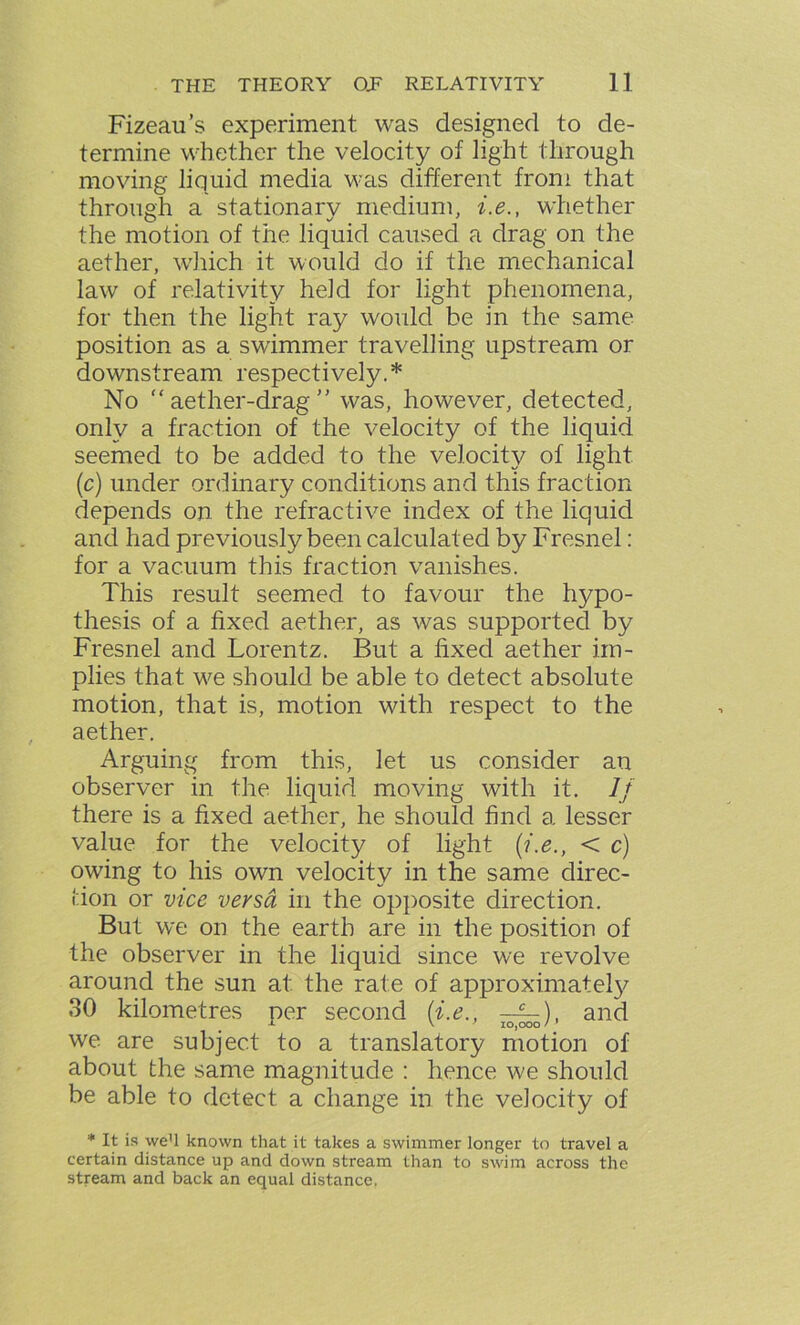 Fizeau’s experiment was designed to de- termine whether the velocity of light through moving liquid media was different from that through a stationary medium, i.e., whether the motion of the liquid caused a drag on the aether, which it would do if the mechanical law of relativity held for light phenomena, for then the light ray would be in the same position as a swimmer travelling upstream or downstream respectively.* No  aether-drag ” was, however, detected, only a fraction of the velocity of the liquid seemed to be added to the velocity of light (c) under ordinary conditions and this fraction depends on the refractive index of the liquid and had previously been calculated by Fresnel : for a vacuum this fraction vanishes. This result seemed to favour the hypo- thesis of a fixed aether, as was supported by Fresnel and Lorentz. But a fixed aether im- plies that we should be able to detect absolute motion, that is, motion with respect to the aether. Arguing from this, let us consider an observer in the liquid moving with it. If there is a fixed aether, he should find a lesser value for the velocity of light (i.e., < c) owing to his own velocity in the same direc- tion or vice versa in the opposite direction. But we on the earth are in the position of the observer in the liquid since we revolve around the sun at the rate of approximately 30 kilometres per second (i.e., —§-), and we are subject to a translatory motion of about the same magnitude : hence we should be able to detect a change in the velocity of * It is we’l known that it takes a swimmer longer to travel a certain distance up and down stream than to swim across the stream and back an equal distance.