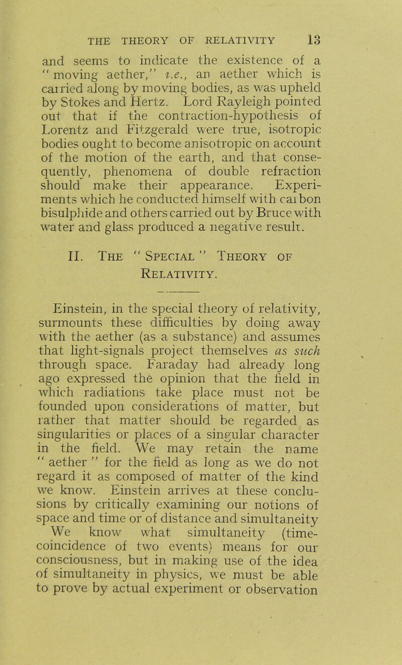 and seems to indicate the existence of a “ moving aether,” i.e., an aether which is carried along by moving bodies, as was upheld by Stokes and Hertz. Lord Rayleigh pointed out that if the contraction-hypothesis of Lorentz and Fitzgerald were true, isotropic bodies ought to become anisotropic on account of the motion of the earth, and that conse- quently, phenomena of double refraction should make their appearance. Experi- ments which he conducted himself with caibon bisulphide and others carried out by Bruce with water and glass produced a negative result. II. The  Special ” Theory of Relativity. Einstein, in the special theory of relativity, surmounts these difficulties by doing away with the aether (as a substance) and assumes that light-signals project themselves as such through space. Faraday had already long- ago expressed the opinion that the field in which radiations take place must not be founded upon considerations of matter, but rather that matter should be regarded as singularities or places of a singular character in the field. We may retain the name “ aether ” for the field as long as we do not regard it as composed of matter of the kind we know. Einstein arrives at these conclu- sions by critically examining our notions of space and time or of distance and simultaneity We know what simultaneity (time- coincidence of two events) means for our consciousness, but in making use of the idea of simultaneity in physics, we must be able to prove by actual experiment or observation