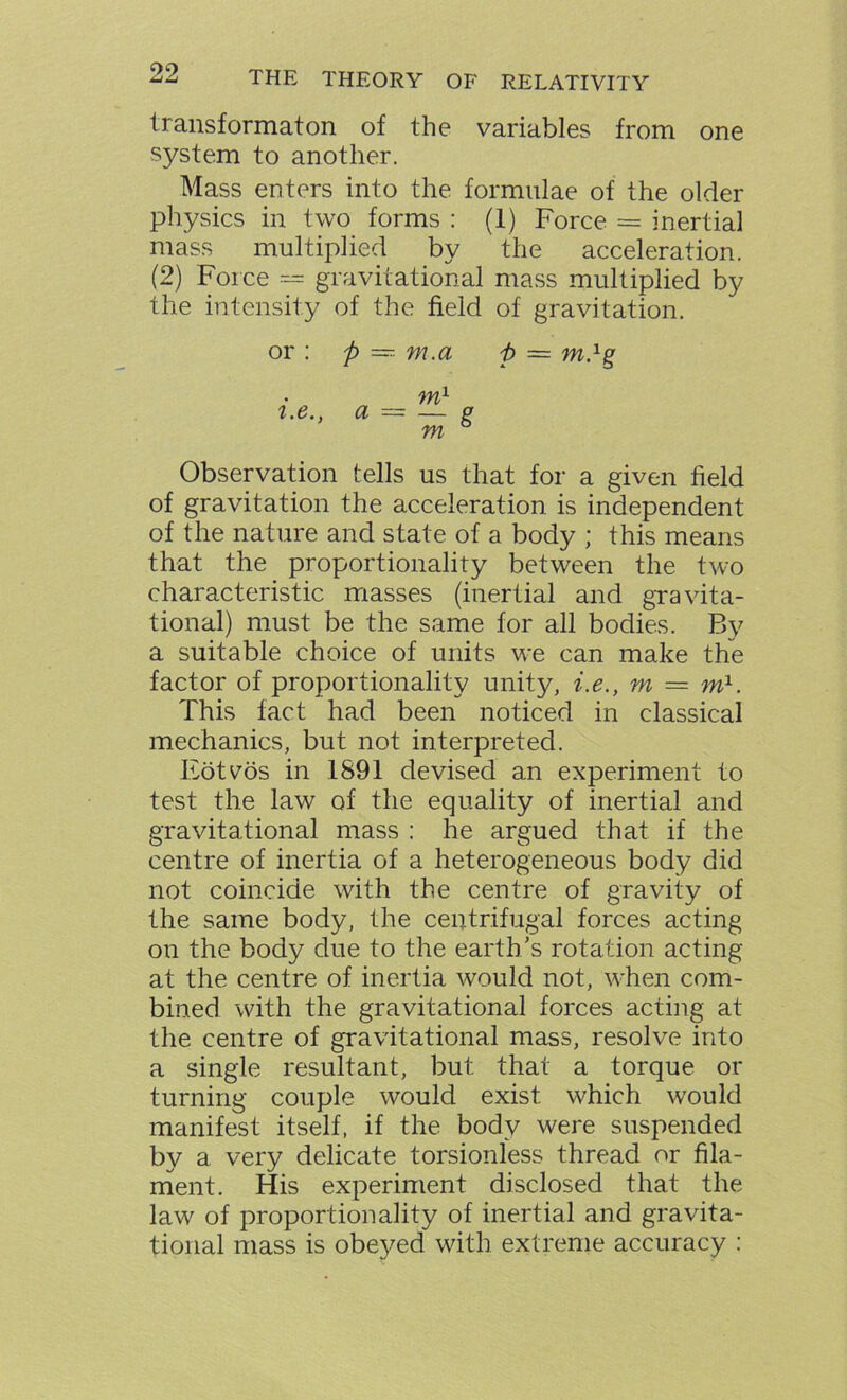 09 transformaton of the variables from one system to another. Mass enters into the formulae of the older physics in two forms : (1) Force = inertial mass multiplied by the acceleration. (2) Force — gravitational mass multiplied by the intensity of the field of gravitation. or : ft — m.a ft = m.1g m1 2-e” a = ™ 8 tn Observation tells us that for a given field of gravitation the acceleration is independent of the nature and state of a body ; this means that the proportionality between the two characteristic masses (inertial and gravita- tional) must be the same for all bodies. By a suitable choice of units we can make the factor of proportionality unity, i.e., m = m1. This fact had been noticed in classical mechanics, but not interpreted. Eotvos in 1891 devised an experiment to test the law of the equality of inertial and gravitational mass : he argued that if the centre of inertia of a heterogeneous body did not coincide with the centre of gravity of the same body, the centrifugal forces acting on the body due to the earth's rotation acting at the centre of inertia would not, when com- bined with the gravitational forces acting at the centre of gravitational mass, resolve into a single resultant, but that a torque or turning couple would exist which would manifest itself, if the body were suspended by a very delicate torsionless thread or fila- ment. His experiment disclosed that the law of proportionality of inertial and gravita- tional mass is obeyed with extreme accuracy :