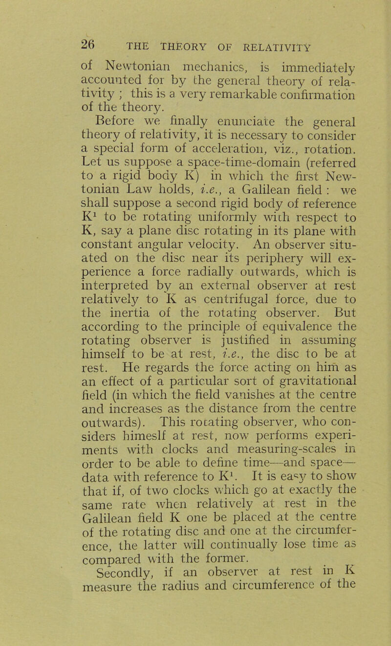 of Newtonian mechanics, is immediately accounted for by the general theory of rela- tivity ; this is a very remarkable confirmation of the theory. Before we finally enunciate the general theory of relativity, it is necessary to consider a special form of acceleration, viz., rotation. Let us suppose a space-time-domain (referred to a rigid body K) in which the first New- tonian Law holds, i.e., a Galilean field : we shall suppose a second rigid body of reference K1 to be rotating uniformly with respect to K, say a plane disc rotating in its plane with constant angular velocity. An observer situ- ated on the disc near its periphery will ex- perience a force radially outwards, which is interpreted by an external observer at rest relatively to K as centrifugal force, due to the inertia of the rotating observer. But according to the principle of equivalence the rotating observer is justified in assuming himself to be at rest, i.e., the disc to be at rest. He regards the force acting on him as an effect of a particular sort of gravitational held (in which the held vanishes at the centre and increases as the distance from the centre outwards). This rotating observer, who con- siders himeslf at rest, now performs experi- ments with clocks and measuring-scales in order to be able to dehne time—and space— data with reference to Kb It is ea«y to show that if, of two clocks which go at exactly the same rate when relatively at rest in the Galilean field K one be placed at the centre of the rotating disc and one at the circumfer- ence, the latter will continually lose time as compared with the former. Secondly, if an observer at rest in K measure the radius and circumference of the