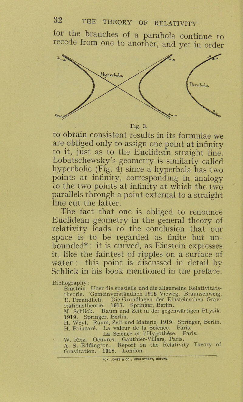 for the blanches of a parabola continue to recede from one to another, and yet in order are obliged only to assign one point at infinity to it, just as to the Euclidean straight line. Lobatschewsky’s geometry is similarly called hyperbolic (Fig. 4) since a hyperbola has two points at infinity, corresponding in analogy to the two points at infinity at which the two parallels through a point external to a straight line cut the latter. The fact that one is obliged to renounce Euclidean geometry in the general theory of relativity leads to the conclusion that our space is to be regarded as finite but un- bounded* : it is curved, as Einstein expresses it, like the faintest of ripples on a surface of water : this point is discussed in detail by Schlick in his book mentioned in the preface. Bibliography: Einstein. Uber die spezielle und die allgemeine Relativitats- theorie. Gemeinverstandlich 1918 Vieweg, Braunschweig. E. Freundlich. Die Grundlagen der Einsteinschen Grav- itationstheorie. 1917. Springer, Berlin. M. Schlick. Raum und Zeit in der gegenwartigen Physik. 1919. Springer. Berlin. H. Weyl. Raum, Zeit und Materie, 1919. Springer, Berlin. H. Poincar6. La valeur de la Science. Paris. La Science et l'Hypothfise. Paris. W. Ritz. Oeuvres. Gauthier-Villars, Paris. A. S. Eddington. Report on the Relativity Theory of Gravitation. 1918. London. FOX, JONES A 00., HIOH STREET, OXFONO.