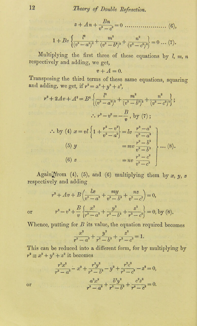 a z-\-An+-2 2 = 0 1 + B {(»■- «y v — c m (6), ! + n i =0... (7). ■T y Multiplying the first three of these equations by l, m, n respectively and adding, we get, v + A = 0. Transposing the third terms of these same equations, squaring and adding, we get, if r2 = x2 + y2 + z2, l2 m2 n2 | [ (v2 — a2)2 + (y2 - b2)2 + {v2 - cf] 5 B r2 + 2Av + A2 = B2 ... r2-v2 = --,by (7); by (4) x = vl -j 1 + (5) y (6) z 2 2 r — v 2 2 v — a = Zu r2 — a2 «2 — a2 = W!) ?• 2-b2 = nu v2-b2 r2 — c2 v2 — c2 ... (8). Agam^from (4), (5), and (6) multiplying them by x, y, a respectively and adding r2 + Av + Bf lx or r2 — v2-\— = 0, by (8). Whence, putting for B its value, the equation required becomes + +-z— = i -2 „2 ^ „2 _ £2 -T ri _ c2 !• r — a r This can be reduced into a different form, for by multiplying by r2 = x2 + y2 + z2 it becomes r2x2 . 2 r2y2 2 r2c2 2 —2 2 - 03 + 2 72 ~ 2/ + 2 2 —Z == 0, r2 - a2 r —b2 u r2 — c2 or 2 2 72 2 ax o y I *h 71 12 *b “2 _2 2 2 cV 2 ~ „2 12 I -1 Ji r — a r — o r — c = 0.