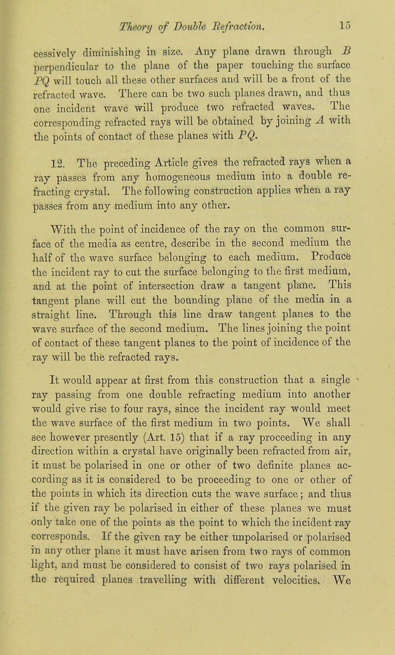 cessively diminishing in size. Any plane drawn through B perpendicular to the plane of the paper touching the surface PQ will touch all these other surfaces and will be a front of the refracted wave. There can be two such planes drawn, and thus one incident wave will produce two refracted waves. The cofresponding refracted rays will be obtained by joining A with the points of contact of these planes with PQ. 12. The preceding Article gives the refracted rays when a ray passes from any homogeneous medium into a double re- fracting crystal. The following construction applies when a ray passes from any medium into any other. With the point of incidence of the ray on the common sur- face of the media as centre, describe in the second medium the half of the wave surface belonging to each medium. Produce the incident ray to cut the surface belonging to the first medium, and at the point of intersection draw a tangent plane. This tangent plane will cut the bounding plane of the media in a straight line. Through this line draw tangent planes to the wave surface of the second medium. The lines joining the point of contact of these tangent planes to the point of incidence of the ray will be the refracted rays. It would appear at first from this construction that a single ’ ray passing from one double refracting medium into another would give rise to four rays, since the incident ray would meet the wave surface of the first medium in two points. We shall see however presently (Art. 15) that if a ray proceeding in any direction within a crystal have originally been refracted from air, it must be polarised in one or other of two definite planes ac- cording as it is considered to be proceeding to one or other of the points in which its direction cuts the wave surface; and thus if the given ray be polarised in either of these planes we must only take one of the points as the point to which the incident ray corresponds. If the given ray be either unpolarised or polarised in any other plane it must have arisen from two rays of common light, and must be considered to consist of two rays polarised in the required planes travelling with different velocities. We