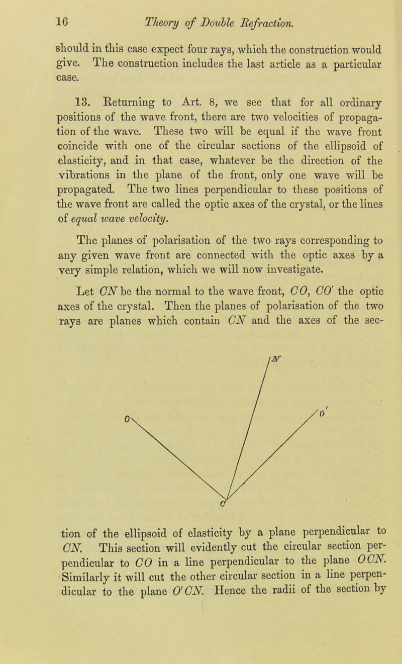 should in this case expect four rays, which the construction would give. The construction includes the last article as a particular case. 13. Returning to Art. 8, we see that for all ordinary positions of the wave front, there are two velocities of propaga- tion of the wave. These two will be equal if the wave front coincide with one of the circular sections of the ellipsoid of elasticity, and in that case, whatever be the direction of the vibrations in the plane of the front, only one wave will be propagated. The two lines perpendicular to these positions of the wave front are called the optic axes of the crystal, or the lines of equal wave velocity. The planes of polarisation of the two rays corresponding to any given wave front are connected with the optic axes by a very simple relation, which we will now investigate. Let CNhe the normal to the wave front, CO, CO' the optic axes of the crystal. Then the planes of polarisation of the two rays are planes which contain CN and the axes of the sec- tion of the ellipsoid of elasticity by a plane perpendicular to CN. This section will evidently cut the circular section per- pendicular to CO in a line perpendicular to the plane OCN. Similarly it will cut the other circular section in a line perpen- dicular to the plane O' CN. Hence the radii of the section by