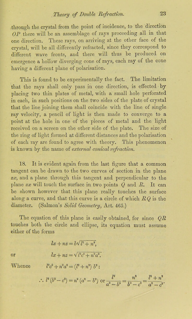 through the crystal from the point of incidence, to the direction OP there will be an assemblage of rays proceeding all in that one direction. These rays, on arriving at the other face of the crystal, will be all differently refracted, since they correspond to different wave fronts, and there will thus be produced on emergence a hollow diverging cone of rays, each ray of the cone having a different plane of polarisation. This is found to be experimentally the fact. The limitation that the rays shall only pass in one direction, is effected by placing two thin plates of metal, with a small hole perforated in each, in such positions on the two sides of the plate of crystal that the line joining them shall coincide with the line of single ray velocity, a pencil of light is then made to converge to a point at the hole in one of the pieces of metal and the light received on a screen on the other side of the plate. The size of the ring of light formed at different distances and the polarisation of each ray are found to agree with theory. This phenomenon is known by the name of external conical ref raction. 18. It is evident again from the last figure that a common tangent can be drawn to the two curves of section in the plane zx, and a plane through this tangent and perpendicular to the plane zx will touch the surface in two points Q and R. It can be shown however that this plane really touches the surface along a curve, and that this curve is a circle of which RQ is the diameter. (Salmon’s Solid Geometry, Art. 465.) The equation of this plane is easily obtained, for since QR touches both the circle and ellipse, its equation must assume either of the forms lx + nz = bS l2 + n\ or lx + nz = V/V + ntai. r ri* r + ri tf-b^P-c* a2 — c2* Whence Z2c2 + n2a2 = (Z2 + n2) 52: .'. I2 (If — c2) = n2 (a2 — P) or