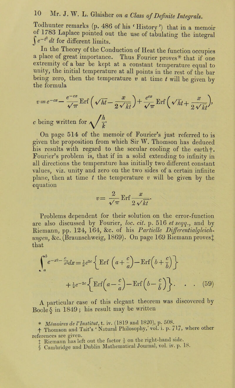 Todhunter remarks (p. 486 of his ‘ History ’) that in a memoir of 1 /83 Laplace pointed out the use of tabulating the integral J e~1' dt for different limits. In the Theory of the Conduction of Heat the function occupies a place of great importance. Thus Fourier proves* * * § that if one extremity of a bar be kept at a constant temperature equal to unity, the initial temperature at all points in the rest of the bar being zero, then the temperature v at time t will be given by the formula c being written for On page 514 of the memoir of Fourier’s just referred to is given the proposition from which Sir W. Thomson has deduced his results with regard to the secular cooling of the earthf. Fourier’s problem is, that if in a solid extending to infinity in all directions the temperature has initially two different constant values, viz. unity and zero on the two sides of a certain infinite plane, then at time t the temperature v will be given by the equation v — — Erf—^=. 2\/kt Problems dependent for their solution on the error-function are also discussed by Fourier, loc. cit. p. 516 et seqq., and by Itieinann, pp. 124, 164, &c. of his Partielle Differ entialgleicli- ungen, &c.. (Braunschweig, 1869). On page 169 Riemann provesj that Erf (a+ ?)-Erf(W + *e-“{Erf(a-^-Erf(4-j)}- • • (59) A particular case of this elegant theorem was discovered by Boole § in 1849; his result may be written * Memoires de VInstitut, t. iv. (1819 and 1820), p. 508. f Thomson and Tait’s ‘ Natural Philosophy,’ vol. i. p. 717, 'here other references are given. ... . 1 Riemann has left out the factor •§ on the right-hand side. § Cambridge and Dublin Mathematical Journal, vol. iv. p. 18.