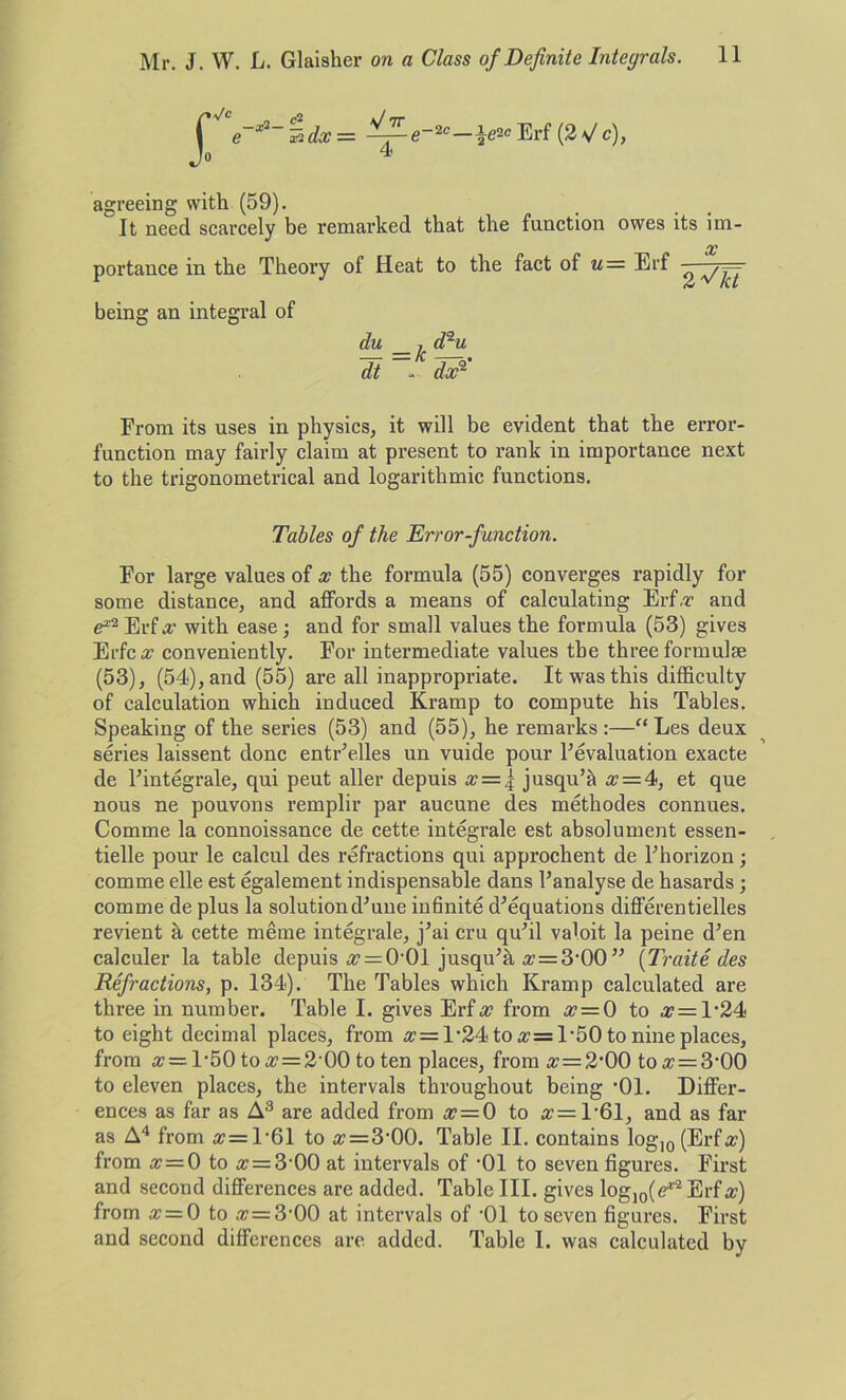 2C_ie2c Erf (2Vc), 4 agreeing with (59). it need scarcely be remarked that the function owes its im- X portance in the Theory of Heat to the fact of u= Erf ^ ^ — being an integral of du _ ^ dqu dt - dx2 From its uses in physics, it will be evident that the error- function may fairly claim at present to rank in importance next to the trigonometrical and logarithmic functions. Tables of the Err or-function. For large values of x the formula (55) converges rapidly for some distance, and affords a means of calculating Erf.r and e*2Erfx with ease; and for small values the formula (53) gives Erfc# conveniently. For intermediate values the three formulse (53), (54), and (55) are all inappropriate. It was this difficulty of calculation which induced Krarnp to compute his Tables. Speaking of the series (53) and (55), he remarks :—“ Les deux series laissent done entr’elles un vuide pour revaluation exacte de l’integrale, qui peut aller depuis x = \ jusqu’& a? = 4, et que nous ne pouvons remplir par aucune des methodes connues. Comme la connoissance de cette integrate est absolument essen- tielle pour le calcul des refractions qui approchent de Fhorizon; comme elle est egalement indispensable dans l’analyse de hasards ; comme de plus la solutiondffine infinite d’equations differentielles revient a cette meme integrale, j’ai cru quhl valoit la peine d’en calculer la table depuis «r = 0‘01 jusqu'h a? = 3,00 ” (Traite des Refractions, p. 134). The Tables which Kramp calculated are three in number. Table I. gives Erf a? from # = 0 to #=1,24 to eight decimal places, from ^ = 1‘24 to a?=l’50 to nine places, from # = 1-50 to a? = 2‘00 to ten places, froma;=2,00 toa? = 3’00 to eleven places, the intervals throughout being ’01. Differ- ences as far as A3 are added from a? = 0 to a?=l'61, and as far as A4 from a? = l-61 to « = 3'00. Table II. contains log10 (Erf a?) from x=0 to x = 3 00 at intervals of '01 to seven figures. First and second differences are added. Table III. gives log10(e,r2Erf#) from a? = 0 to a? = 3-00 at intervals of '01 to seven figures. First and second differences are added. Table I. was calculated by