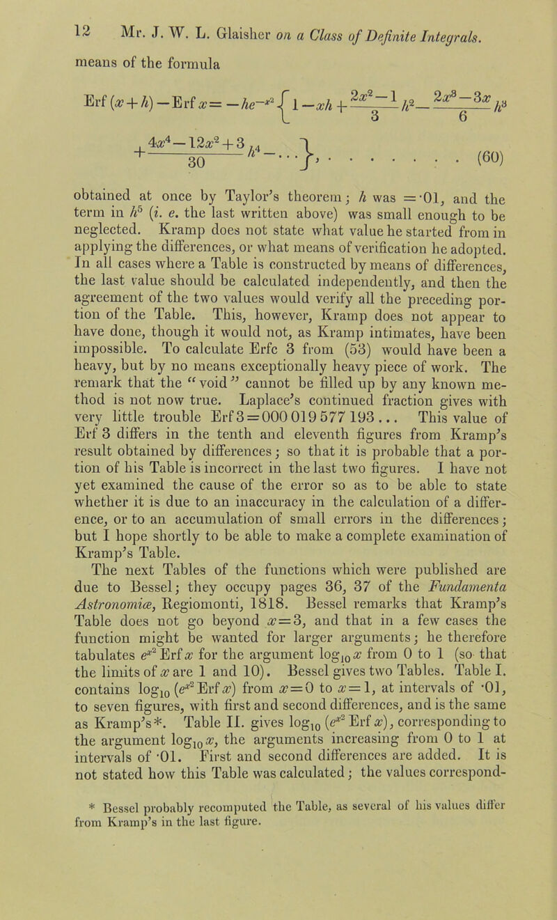 means of the formula obtained at once by Taylor’s theorem; h was ='01, and the term in hb (i. e. the last written above) was small enough to be neglected. Kramp does not state what value he started from in applying the differences, or what means of verification he adopted. In all cases where a Table is constructed by means of differences, the last value should be calculated independently, and then the agreement of the two values would verify all the preceding por- tion of the Table. This, however, Kramp does not appear to have done, though it would not, as Kramp intimates, have been impossible. To calculate Erfc 3 from (53) would have been a heavy, but by no means exceptionally heavy piece of work. The remark that the “ void ” cannot be filled up by any known me- thod is not now true. Laplace’s continued fraction gives with very little trouble Erf 3 = 000 019 577 193 ... This value of Erf 3 differs in the tenth and eleventh figures from Kramp’s result obtained by differences; so that it is probable that a por- tion of his Table is incorrect in the last two figures. I have not yet examined the cause of the error so as to be able to state whether it is due to an inaccuracy in the calculation of a differ- ence, or to an accumulation of small errors in the differences; but I hope shortly to be able to make a complete examination of Kramp’s Table. The next Tables of the functions which were published are due to Bessel; they occupy pages 36, 37 of the Fundamenta Astronomies, Regiomonti, 1818. Bessel remarks that Kramp’s Table does not go beyond <27=3, and that in a few cases the function might be wanted for larger arguments; he therefore tabulates e*2Erf# for the argument log10a? from 0 to 1 (so that the limits of x are 1 and 10). Bessel gives two Tables. Table I. contains log10 [e*2Erfx) from x = 0 to x=\, at intervals of -01, to seven figures, with first and second differences, and is the same as Kramp’s*. Table II. gives log10 (e*2 Erf x), corresponding to the argument log10«, the arguments increasing from 0 to 1 at intervals of -01. First and second differences are added. It is not stated how this Table was calculated; the values correspond- * Bessel probably recomputed the Table, as several of liis values differ from Kramp’s in the last figure. Erf (x + h)— Erfa?= — (60)