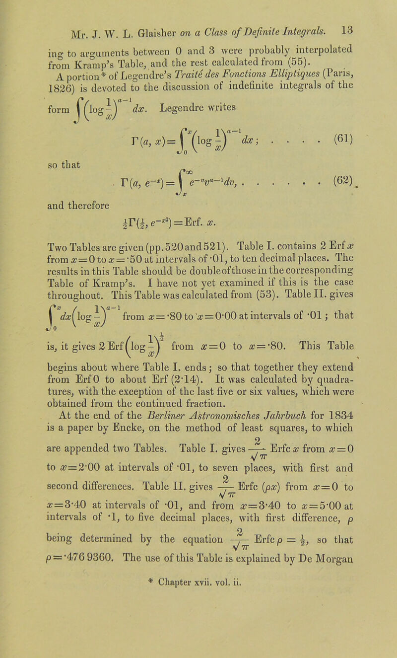 ing to arguments between 0 and 3 were probably interpolated from K nun p’s Table, and the rest calculated from (55). A portion* of Legendre’s Traite des Fonctions Elliptiques (Paris, 1826) is devoted to the discussion of indefinite integrals of the form f(logi) dx. Legendre writes so that T{a, x) = T(a, e-*) = dx; . . (61) . (62) and therefore |IUe-*2) = Erf.*. Two Tables are given (pp. 520and 521). Table I. contains 2 Erf x from x = 0 to x = -50 at intervals of ’01, to ten decimal places. The results in this Table should be doubleoftlioseinthe corresponding Table of Kramp’s. I have not yet examined if this is the case throughout. This Table was calculated from (53). Table II. gives r*x / lx®-1 1 dxi log - J from x= -80 to 'a? = 000 at intervals of ’01; that Jo ' xJ is, it gives 2 Erf ^log from x = 0 to a?=‘80. This Table begins about where Table I. ends; so that together they extend from ErfO to about Erf (2’14). It was calculated by quadra- tures, with the exception of the last five or six values, which were obtained from the continued fraction. At the end of the Berliner Astronomisches Jahrbuch for 1834 is a paper by Encke, on the method of least squares, to which 2 are appended two Tables. Table I. gives—-- Erfca? from x = 0 V 7r to x=2'00 at intervals of ‘01, to seven places, with first and 2 second differences. Table II. gives —j— Erfc (px) from # = 0 to # = 3-40 at intervals of -01, and from x = 3A0 to « = 5‘00at intervals of *1, to five decimal places, with first difference, p = so that being determined by the equation Erfcp P — '476 9360. The use of this Table is explained by De Morgan * Chapter xvii. vol. ii.