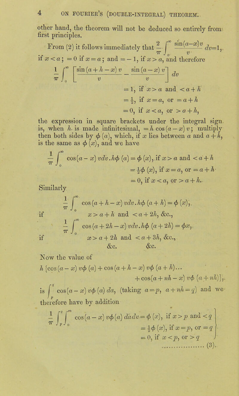 other hand, the theorem will not be deduced so entirely from: first principles. From (2) it follows immediately that — f dv—l TT J V if x <a] = 0 if x = a\ and = — 1, if x> a, and therefore 7T r sin (a + 7* — x) v sin [a — x)v Jo V v dv = 1, if x > a and < a + 7* = if £C = a, or = a + 7* = 0, if x<a, or > c? + 7*, the expression in square brackets under the integral sign is, when 7*, is made infinitesimal, = 7* cos (a — x)v] multiply then both sides by cf (a), which, if x lies between a and a-f-7*, is the same as cf> (x), and we have 1 f00 — | cos(a - x) vdv.Jicf) (a) = cf> (x), if x> a and < a + 7* — ^cf> (cc), if x = a, or — a + A = 0, if x < a, or > a + 7*.. Similarly 1 f00 — I cos (a + 7* — x) vdv.hcf) (a + A) = «/) (a?),. 7r •'o cc > a + A and < a 4- 2A, &c., 1 f00 — I cos {a + 27* — a;) vdv.Jicf) (a + 27*) = <f>xr 7r J0 a; > a -f 27* and < a + 37*, &c., &c. &c. Now the value of 7* {cos (a — cc) vcf> (a) + cos (a + 7* — a?) vcf> (a + 7*)... + cos-(a + nh — x) vcf> (a + nh)}r is I cos (a — cc) v<f> (a) da^ (taking a =7?, a + nh = q) and we Ip therefore have by addition — f I cos (a — x) vcf> (a) da dv = cf> (x)j if a; and < <7 7I’ J P J 0 1 * / \ • n = (x), if x =y», or = q — 0, if x <y>, or > q (3). if if