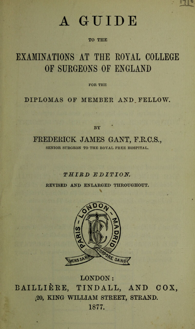 A GUIDE TO THE EXAMINATIONS AT THE ROYAL COLLEGE OF SURGEONS OF ENGLAND FOR THE DIPLOMAS OF MEMBER AND. FELLOW. BY FREDERICK JAMES GANT, F.R.C.S., SENIOR SURGEON TO THE ROYAL FREE HOSPITAL. THIRD EDITION. REVISED AND ENLARGED THROUGHOUT. S LONDON : BAILLIERE, TINDALL, AND COX, l20, KING WILLIAM STREET, STRAND. 1877.